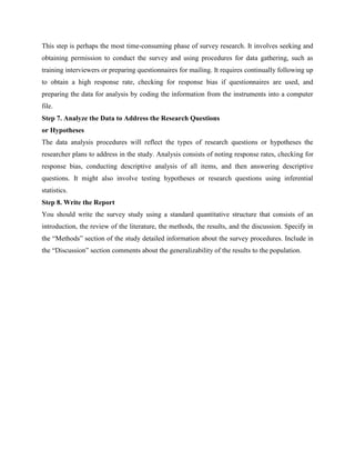 This step is perhaps the most time-consuming phase of survey research. It involves seeking and
obtaining permission to conduct the survey and using procedures for data gathering, such as
training interviewers or preparing questionnaires for mailing. It requires continually following up
to obtain a high response rate, checking for response bias if questionnaires are used, and
preparing the data for analysis by coding the information from the instruments into a computer
file.
Step 7. Analyze the Data to Address the Research Questions
or Hypotheses
The data analysis procedures will reflect the types of research questions or hypotheses the
researcher plans to address in the study. Analysis consists of noting response rates, checking for
response bias, conducting descriptive analysis of all items, and then answering descriptive
questions. It might also involve testing hypotheses or research questions using inferential
statistics.
Step 8. Write the Report
You should write the survey study using a standard quantitative structure that consists of an
introduction, the review of the literature, the methods, the results, and the discussion. Specify in
the “Methods” section of the study detailed information about the survey procedures. Include in
the “Discussion” section comments about the generalizability of the results to the population.
 