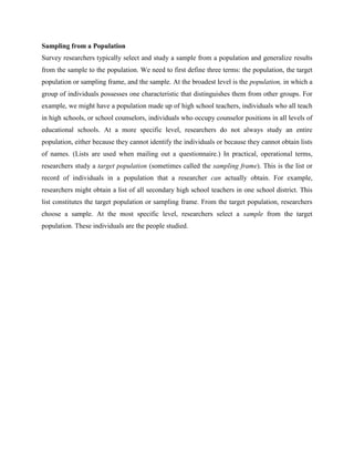 Sampling from a Population
Survey researchers typically select and study a sample from a population and generalize results
from the sample to the population. We need to first define three terms: the population, the target
population or sampling frame, and the sample. At the broadest level is the population, in which a
group of individuals possesses one characteristic that distinguishes them from other groups. For
example, we might have a population made up of high school teachers, individuals who all teach
in high schools, or school counselors, individuals who occupy counselor positions in all levels of
educational schools. At a more specific level, researchers do not always study an entire
population, either because they cannot identify the individuals or because they cannot obtain lists
of names. (Lists are used when mailing out a questionnaire.) In practical, operational terms,
researchers study a target population (sometimes called the sampling frame). This is the list or
record of individuals in a population that a researcher can actually obtain. For example,
researchers might obtain a list of all secondary high school teachers in one school district. This
list constitutes the target population or sampling frame. From the target population, researchers
choose a sample. At the most specific level, researchers select a sample from the target
population. These individuals are the people studied.
 
