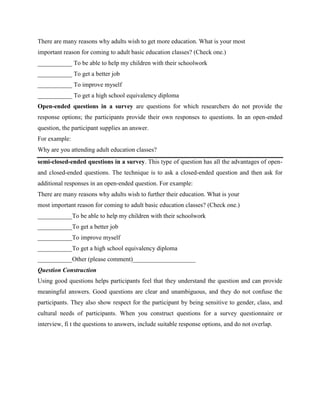There are many reasons why adults wish to get more education. What is your most
important reason for coming to adult basic education classes? (Check one.)
___________ To be able to help my children with their schoolwork
___________ To get a better job
___________ To improve myself
___________ To get a high school equivalency diploma
Open-ended questions in a survey are questions for which researchers do not provide the
response options; the participants provide their own responses to questions. In an open-ended
question, the participant supplies an answer.
For example:
Why are you attending adult education classes?
semi-closed-ended questions in a survey. This type of question has all the advantages of open-
and closed-ended questions. The technique is to ask a closed-ended question and then ask for
additional responses in an open-ended question. For example:
There are many reasons why adults wish to further their education. What is your
most important reason for coming to adult basic education classes? (Check one.)
___________To be able to help my children with their schoolwork
___________To get a better job
___________To improve myself
___________To get a high school equivalency diploma
___________Other (please comment)____________________
Question Construction
Using good questions helps participants feel that they understand the question and can provide
meaningful answers. Good questions are clear and unambiguous, and they do not confuse the
participants. They also show respect for the participant by being sensitive to gender, class, and
cultural needs of participants. When you construct questions for a survey questionnaire or
interview, fi t the questions to answers, include suitable response options, and do not overlap.
 