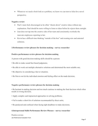 • Whenever we need a fresh look at a problem, we know we can turn to Julia for a novel
perspective.
Negative review
• Paul’s team feels discouraged as he often “shoots down” creative ideas without any
explanation. Paul should be more willing to listen to ideas before he rejects them outright.
• Jean does not tap into the creative side of her team and consistently overlooks the
innovate employees reporting to her.
• Kevin has a difficult time thinking “outside of the box” and creating new and untested
solutions.
3.Performance review phrases for decision making – survey researcher
Positive performance review phrases for decision making
A person with good decision-making skills should be a person:
• Be able to make sound fact-based judgments;
• Be able to work out multiple alternative solutions and determined the most suitable one;
• Be objective in considering a fact or situation;
• Be firm to not let the individual emotion and feeling affect on the made decision;
Negative performance review phrases for decision making
• Be hesitant in making decision and too much cautious in making the final decision which often
results in wrong decision;
• Apply complex and impractical approaches in solving problems;
• Fail to make a short-list of solutions recommended by direct units;
• Be paralyzed and confused when facing tight deadlines to make decisions;
4.Interpersonal Skills Performance Review Phrases – survey researcher
Positive review
Job Performance Evaluation Form
Page 9
 