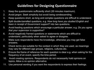 Guidelines for Designing Questionnaire
1.  Keep the questionnaire sufficiently short (30 minutes maximum).
2.  Avoid jargon. Seek simplicity but avoid being condescending.
3.  Keep questions short, as long and complex questions are difficult to understand.
4.  Split double-barrelled questions, e.g. How long have you studied English and
    been in receipt of Government support? into two questions.
5. Avoid leading questions which encourage a particular answer, e.g. Do you agree
    that your supervisor is supportive?
6. Avoid negatively framed questions or statements which are difficult to
    understand, particularly when asked to agree or disagree.
7. Make sure respondents have the knowledge, otherwise you may get false
    answers.
8. Check terms are suitable for the context in which they are used, as meanings
    may vary for different age groups, religions, cultures etc.
9. Ensure the frame of reference for each question is clear e.g. when asking for the
    frequency of an event, specify the time period.
10. Avoid creating opinions. Respondents do not necessarily hold opinions on
    topics. Allow a no opinion alternative.
11. Use personal wording if you want the respondents to express their feelings.
 