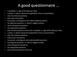 A good questionnaire …
•   is complete, i.e. gets all the data you need;
•   is short, i.e. doesn't abuse the respondents’ time or concentration;
•   asks only relevant questions;
•   gives clear instructions;
•   has precise, unambiguous and understandable questions;
•   has objective questions, i.e. doesn't suggest answers;
•   starts with general questions;
•   has appropriate questions;
•   puts sensitive questions at the end; is complete, i.e. gets all the data you need;
•   is short, i.e. doesn't abuse the respondents7 time or concentration;
•   asks only relevant questions;
•   0 gives clear instructions;
•   has precise, unambiguous and understandable questions;
•   has objective questions, i.e. doesn't suggest answers;
•   starts with general questions;
•   has appropriate questions;
•   puts sensitive questions at the end;
 