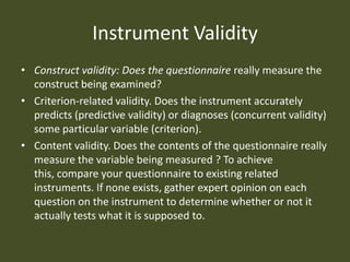 Instrument Validity
• Construct validity: Does the questionnaire really measure the
  construct being examined?
• Criterion-related validity. Does the instrument accurately
  predicts (predictive validity) or diagnoses (concurrent validity)
  some particular variable (criterion).
• Content validity. Does the contents of the questionnaire really
  measure the variable being measured ? To achieve
  this, compare your questionnaire to existing related
  instruments. If none exists, gather expert opinion on each
  question on the instrument to determine whether or not it
  actually tests what it is supposed to.
 