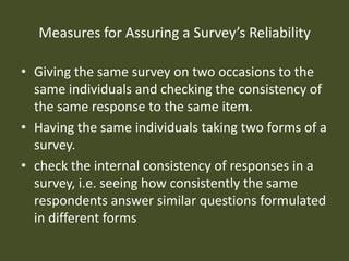 Measures for Assuring a Survey’s Reliability

• Giving the same survey on two occasions to the
  same individuals and checking the consistency of
  the same response to the same item.
• Having the same individuals taking two forms of a
  survey.
• check the internal consistency of responses in a
  survey, i.e. seeing how consistently the same
  respondents answer similar questions formulated
  in different forms
 