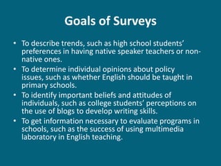 Goals of Surveys
• To describe trends, such as high school students’
  preferences in having native speaker teachers or non-
  native ones.
• To determine individual opinions about policy
  issues, such as whether English should be taught in
  primary schools.
• To identify important beliefs and attitudes of
  individuals, such as college students’ perceptions on
  the use of blogs to develop writing skills.
• To get information necessary to evaluate programs in
  schools, such as the success of using multimedia
  laboratory in English teaching.
 