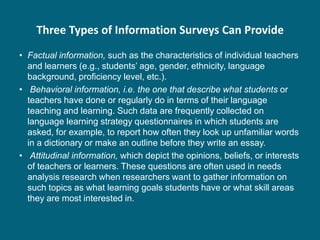 Three Types of Information Surveys Can Provide
• Factual information, such as the characteristics of individual teachers
  and learners (e.g., students’ age, gender, ethnicity, language
  background, proficiency level, etc.).
• Behavioral information, i.e. the one that describe what students or
  teachers have done or regularly do in terms of their language
  teaching and learning. Such data are frequently collected on
  language learning strategy questionnaires in which students are
  asked, for example, to report how often they look up unfamiliar words
  in a dictionary or make an outline before they write an essay.
• Attitudinal information, which depict the opinions, beliefs, or interests
  of teachers or learners. These questions are often used in needs
  analysis research when researchers want to gather information on
  such topics as what learning goals students have or what skill areas
  they are most interested in.
 