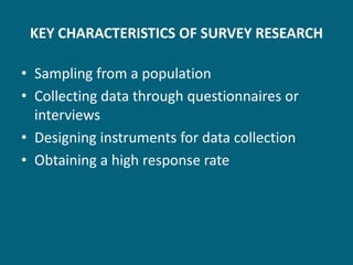 KEY CHARACTERISTICS OF SURVEY RESEARCH

• Sampling from a population
• Collecting data through questionnaires or
  interviews
• Designing instruments for data collection
• Obtaining a high response rate
 