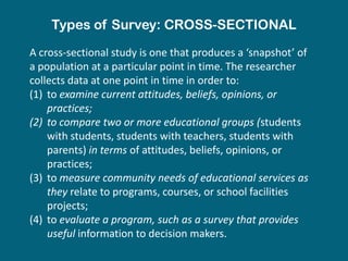 Types of Survey: CROSS-SECTIONAL
A cross-sectional study is one that produces a ‘snapshot’ of
a population at a particular point in time. The researcher
collects data at one point in time in order to:
(1) to examine current attitudes, beliefs, opinions, or
    practices;
(2) to compare two or more educational groups (students
    with students, students with teachers, students with
    parents) in terms of attitudes, beliefs, opinions, or
    practices;
(3) to measure community needs of educational services as
    they relate to programs, courses, or school facilities
    projects;
(4) to evaluate a program, such as a survey that provides
    useful information to decision makers.
 