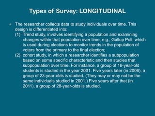 Types of Survey: LONGITUDINAL

• The researcher collects data to study individuals over time. This
  design is differentiated into:
  (1) Trend study, involves identifying a population and examining
      changes within that population over time, e.g., Gallup Poll, which
      is used during elections to monitor trends in the population of
      voters from the primary to the final election;
  (2) cohort study, in which a researcher identifies a subpopulation
      based on some specific characteristic and then studies that
      subpopulation over time. For instance, a group of 18-year-old
      students is studied in the year 2001. Five years later (in 2006), a
      group of 23-year-olds is studied. (They may or may not be the
      same individuals studied in 2001.) Five years after that (in
      2011), a group of 28-year-olds is studied.
 