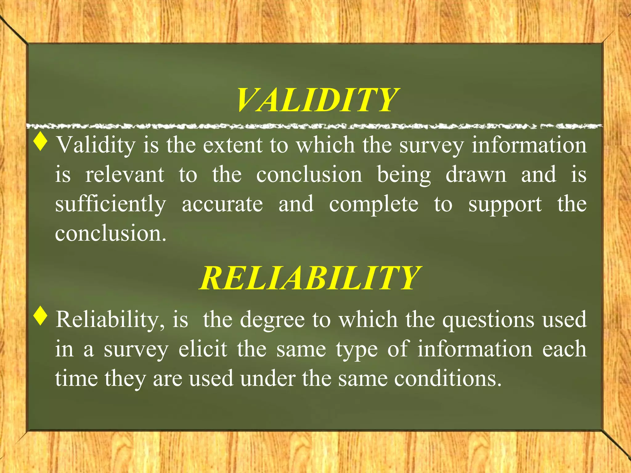 VALIDITY
Validity is the extent to which the survey information
is relevant to the conclusion being drawn and is
sufficiently accurate and complete to support the
conclusion.
RELIABILITY
Reliability, is the degree to which the questions used
in a survey elicit the same type of information each
time they are used under the same conditions.
 