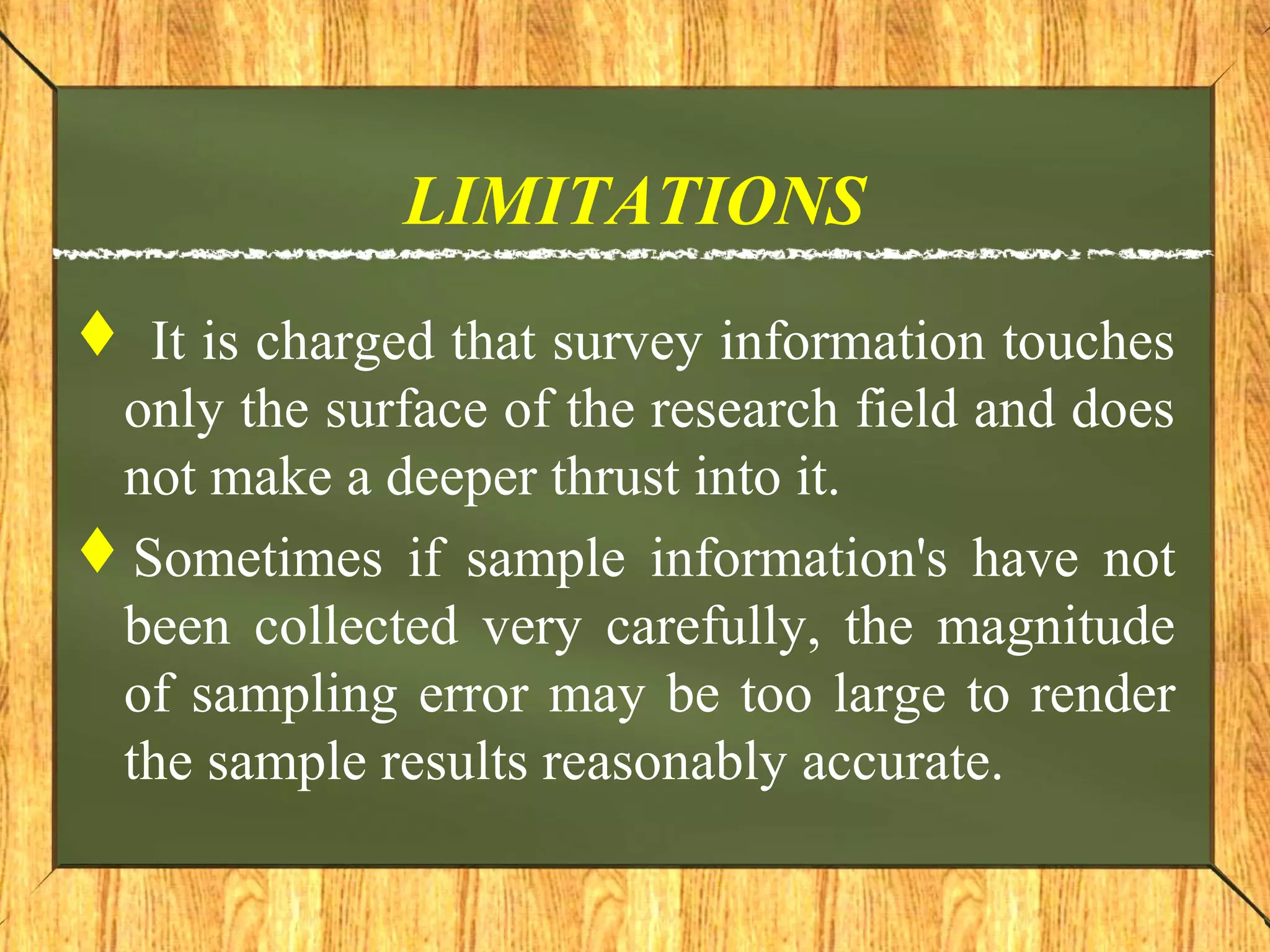 LIMITATIONS
 It is charged that survey information touches
only the surface of the research field and does
not make a deeper thrust into it.
Sometimes if sample information's have not
been collected very carefully, the magnitude
of sampling error may be too large to render
the sample results reasonably accurate.
 