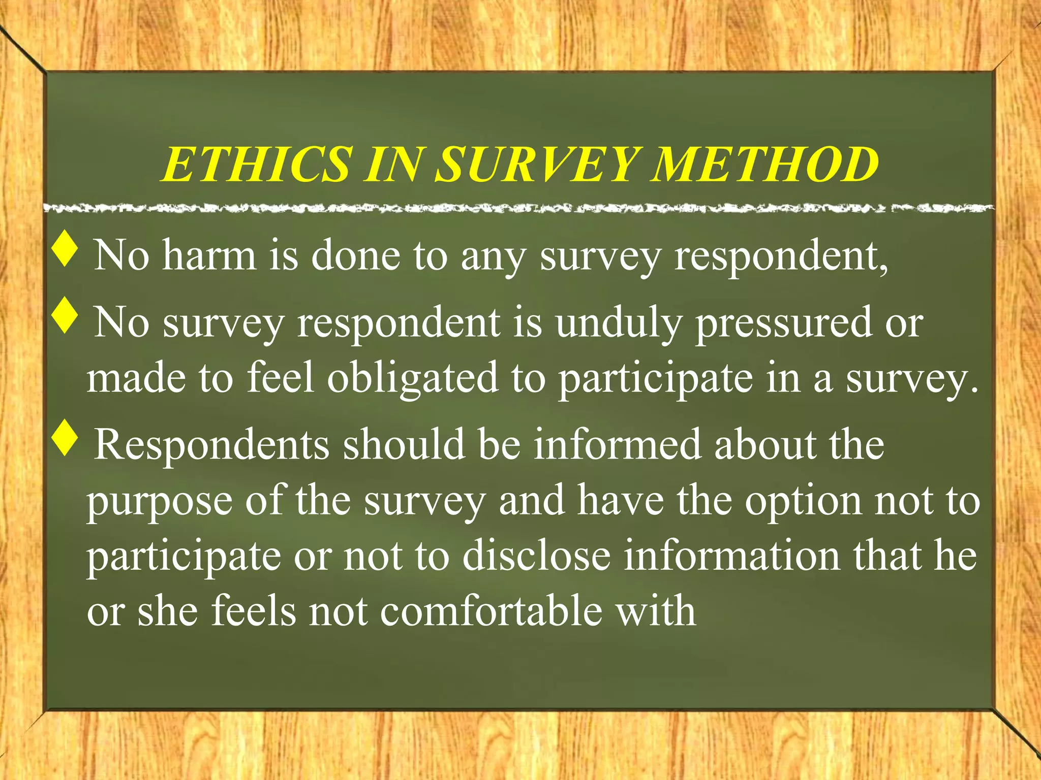 ETHICS IN SURVEY METHOD
No harm is done to any survey respondent,
No survey respondent is unduly pressured or
made to feel obligated to participate in a survey.
Respondents should be informed about the
purpose of the survey and have the option not to
participate or not to disclose information that he
or she feels not comfortable with
 