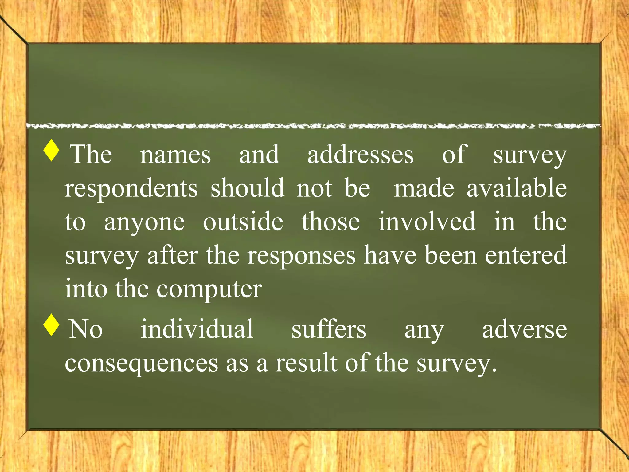 The names and addresses of survey
respondents should not be made available
to anyone outside those involved in the
survey after the responses have been entered
into the computer
No individual suffers any adverse
consequences as a result of the survey.
 