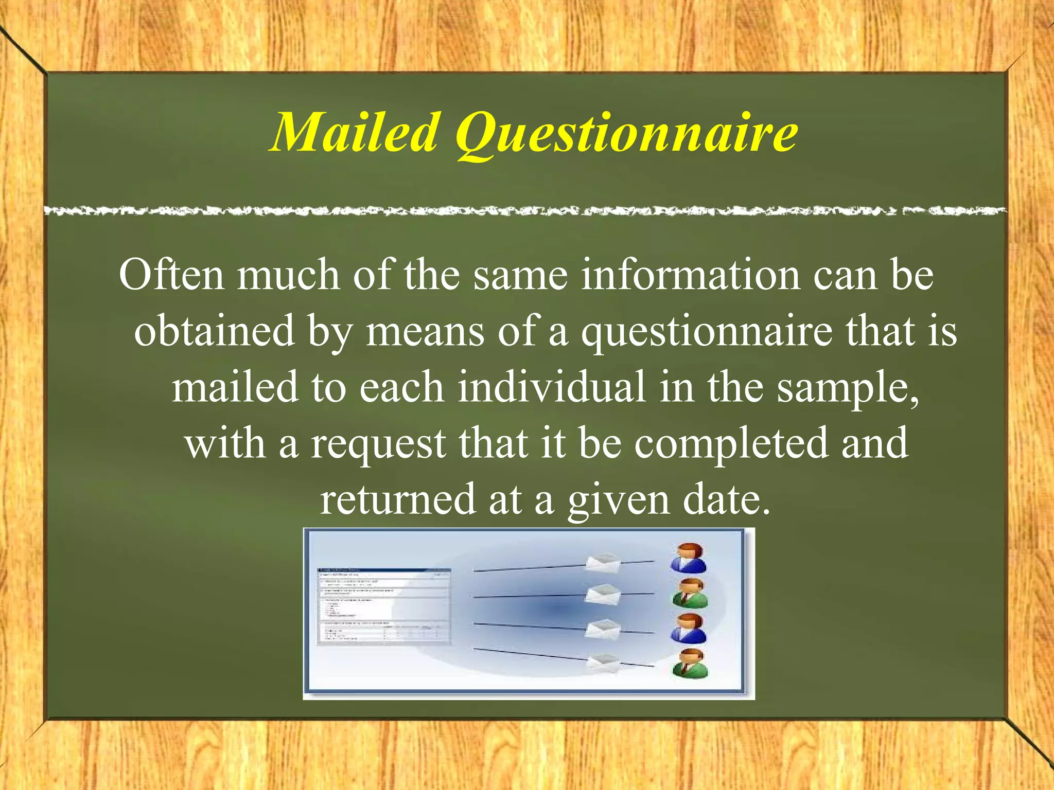 Mailed Questionnaire
Often much of the same information can be
obtained by means of a questionnaire that is
mailed to each individual in the sample,
with a request that it be completed and
returned at a given date.
 