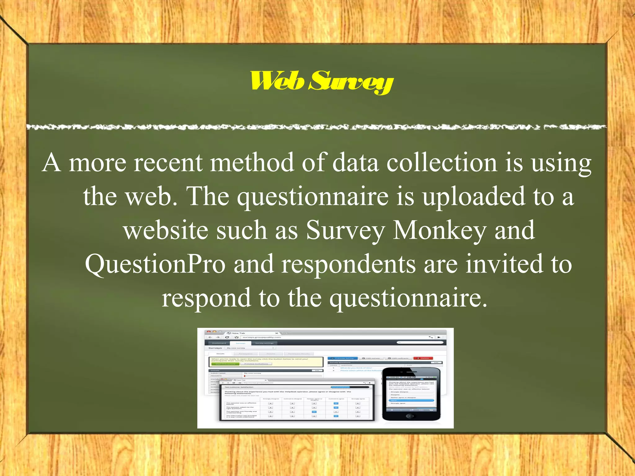 WebSurvey
A more recent method of data collection is using
the web. The questionnaire is uploaded to a
website such as Survey Monkey and
QuestionPro and respondents are invited to
respond to the questionnaire.
 