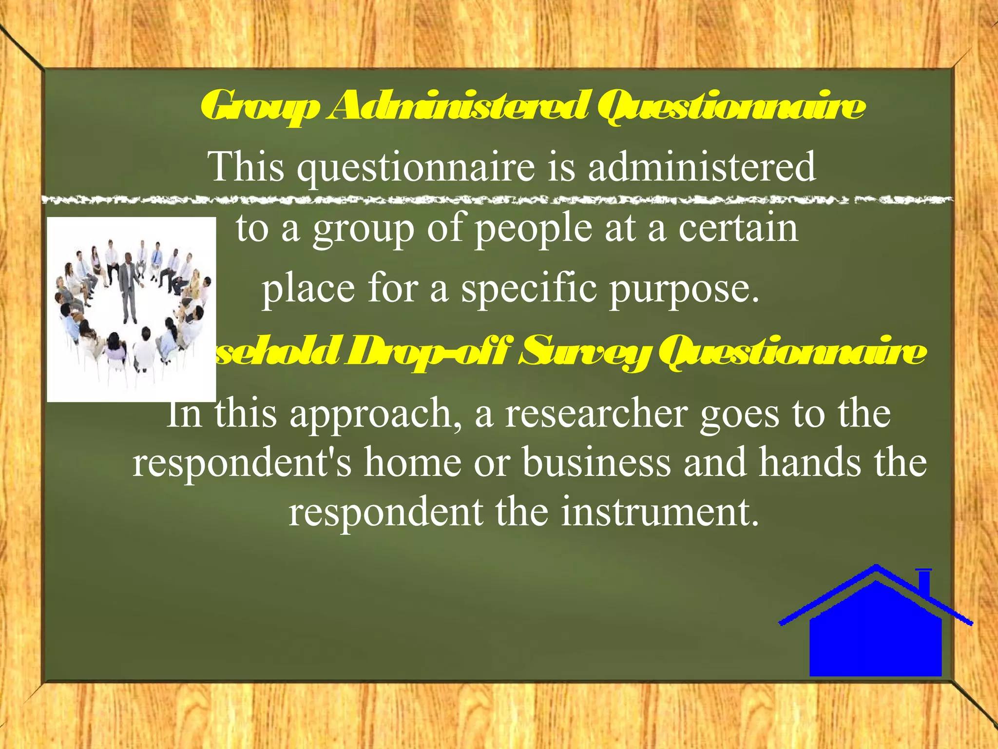GroupAdministeredQuestionnaire
This questionnaire is administered
to a group of people at a certain
place for a specific purpose.
HouseholdDrop-off SurveyQuestionnaire
In this approach, a researcher goes to the
respondent's home or business and hands the
respondent the instrument.
 