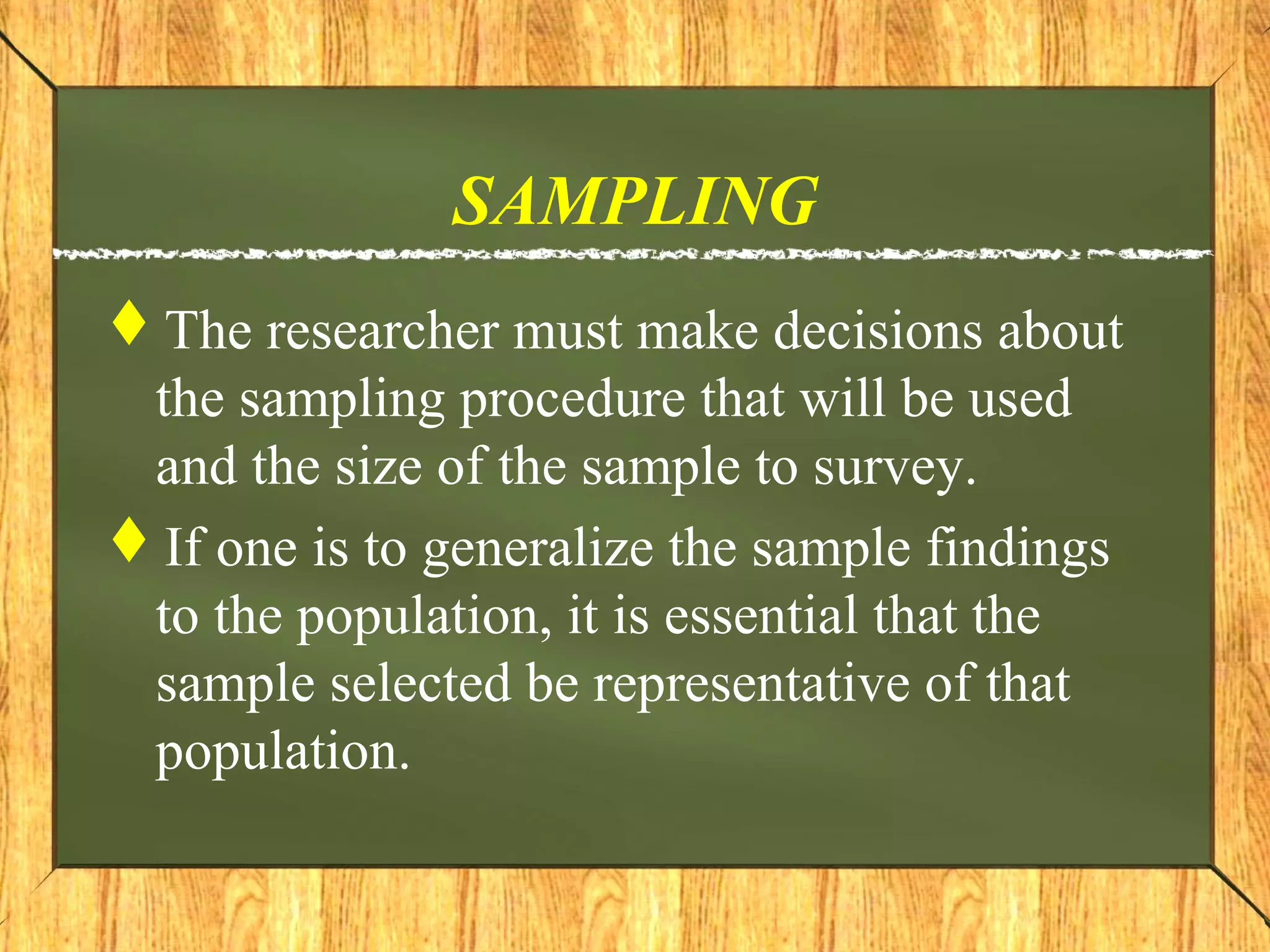 SAMPLING
The researcher must make decisions about
the sampling procedure that will be used
and the size of the sample to survey.
If one is to generalize the sample findings
to the population, it is essential that the
sample selected be representative of that
population.
 