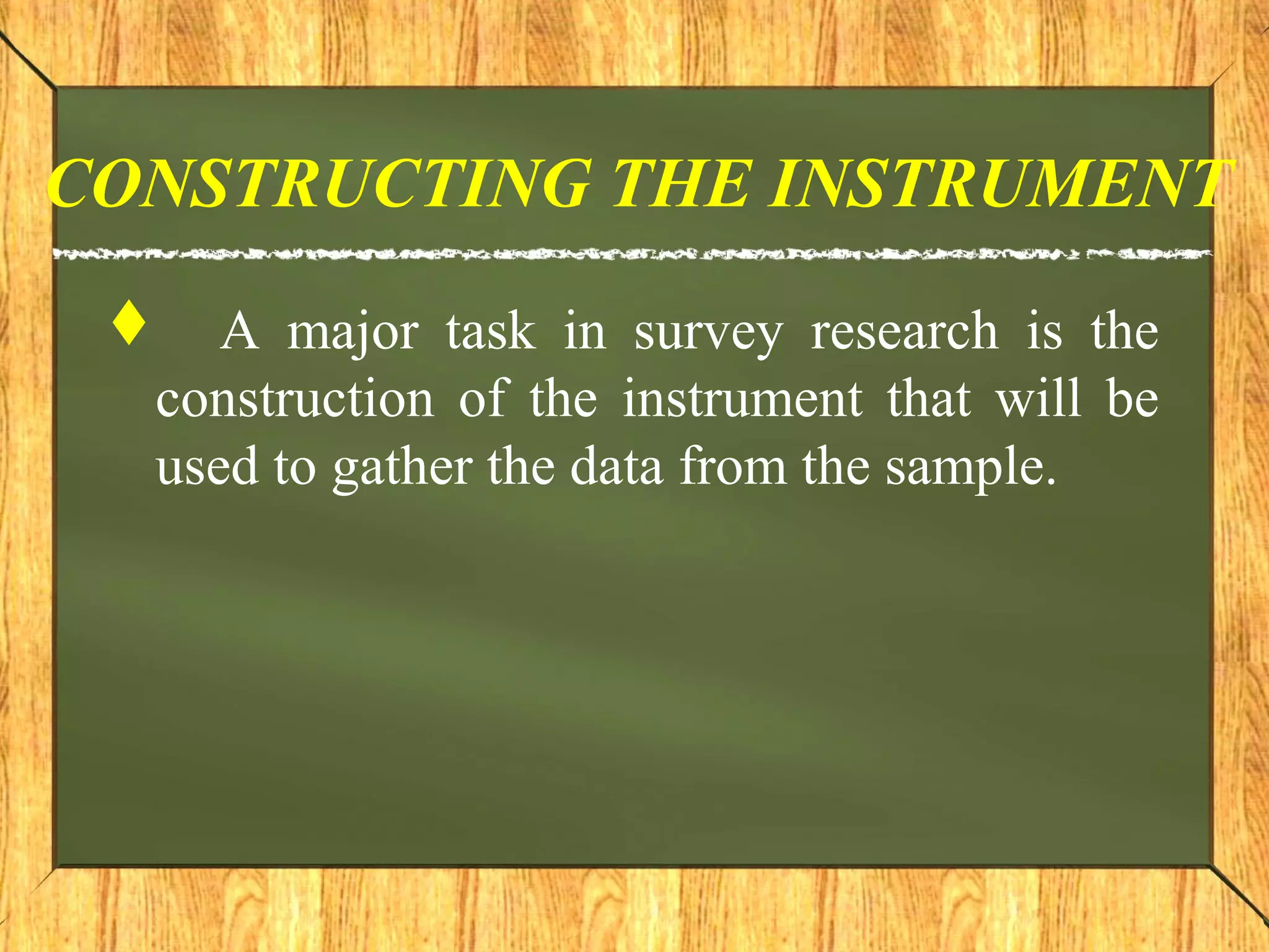 CONSTRUCTING THE INSTRUMENT
 A major task in survey research is the
construction of the instrument that will be
used to gather the data from the sample.
 