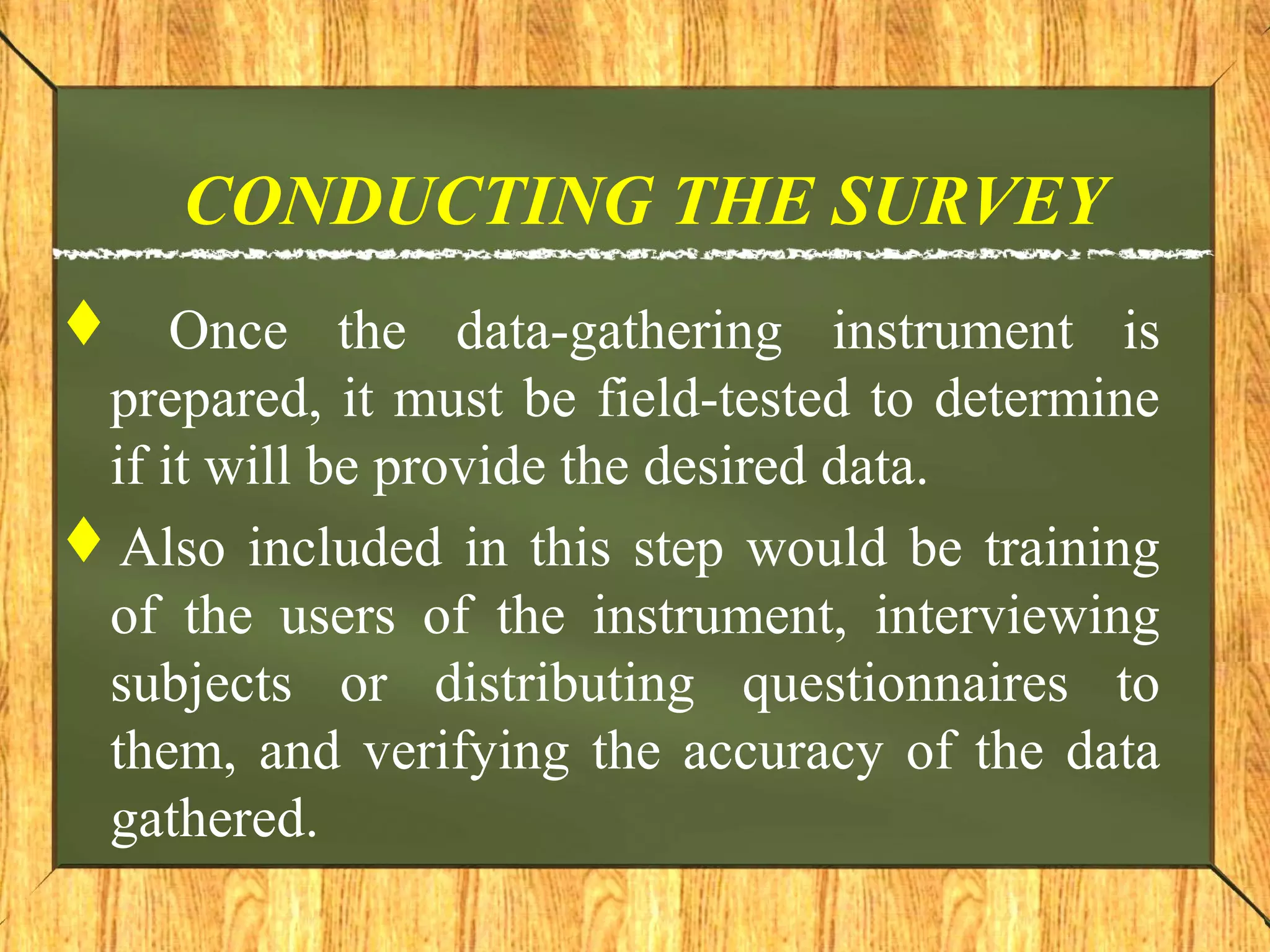 CONDUCTING THE SURVEY
 Once the data-gathering instrument is
prepared, it must be field-tested to determine
if it will be provide the desired data.
Also included in this step would be training
of the users of the instrument, interviewing
subjects or distributing questionnaires to
them, and verifying the accuracy of the data
gathered.
 
