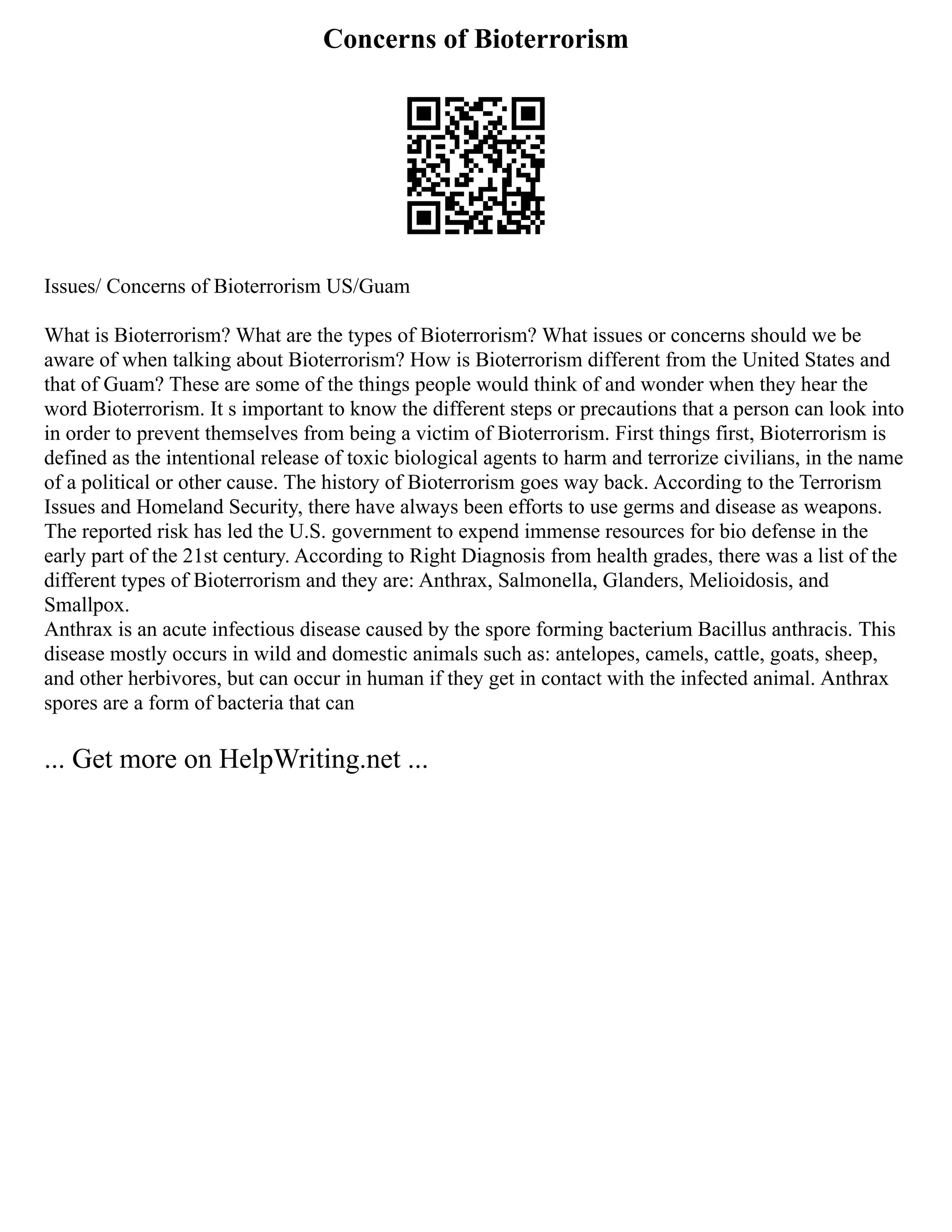 Concerns of Bioterrorism
Issues/ Concerns of Bioterrorism US/Guam
What is Bioterrorism? What are the types of Bioterrorism? What issues or concerns should we be
aware of when talking about Bioterrorism? How is Bioterrorism different from the United States and
that of Guam? These are some of the things people would think of and wonder when they hear the
word Bioterrorism. It s important to know the different steps or precautions that a person can look into
in order to prevent themselves from being a victim of Bioterrorism. First things first, Bioterrorism is
defined as the intentional release of toxic biological agents to harm and terrorize civilians, in the name
of a political or other cause. The history of Bioterrorism goes way back. According to the Terrorism
Issues and Homeland Security, there have always been efforts to use germs and disease as weapons.
The reported risk has led the U.S. government to expend immense resources for bio defense in the
early part of the 21st century. According to Right Diagnosis from health grades, there was a list of the
different types of Bioterrorism and they are: Anthrax, Salmonella, Glanders, Melioidosis, and
Smallpox.
Anthrax is an acute infectious disease caused by the spore forming bacterium Bacillus anthracis. This
disease mostly occurs in wild and domestic animals such as: antelopes, camels, cattle, goats, sheep,
and other herbivores, but can occur in human if they get in contact with the infected animal. Anthrax
spores are a form of bacteria that can
... Get more on HelpWriting.net ...
 