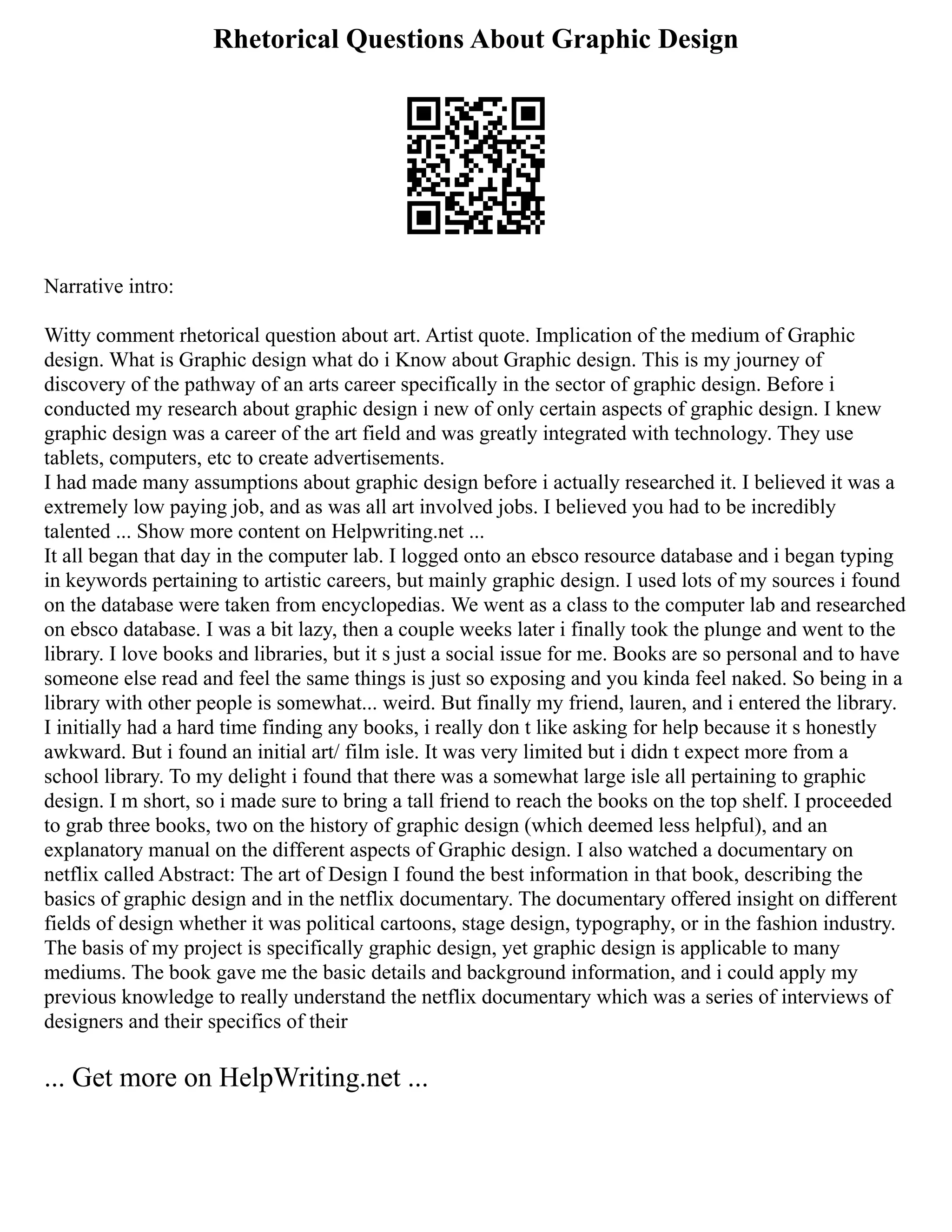 Rhetorical Questions About Graphic Design
Narrative intro:
Witty comment rhetorical question about art. Artist quote. Implication of the medium of Graphic
design. What is Graphic design what do i Know about Graphic design. This is my journey of
discovery of the pathway of an arts career specifically in the sector of graphic design. Before i
conducted my research about graphic design i new of only certain aspects of graphic design. I knew
graphic design was a career of the art field and was greatly integrated with technology. They use
tablets, computers, etc to create advertisements.
I had made many assumptions about graphic design before i actually researched it. I believed it was a
extremely low paying job, and as was all art involved jobs. I believed you had to be incredibly
talented ... Show more content on Helpwriting.net ...
It all began that day in the computer lab. I logged onto an ebsco resource database and i began typing
in keywords pertaining to artistic careers, but mainly graphic design. I used lots of my sources i found
on the database were taken from encyclopedias. We went as a class to the computer lab and researched
on ebsco database. I was a bit lazy, then a couple weeks later i finally took the plunge and went to the
library. I love books and libraries, but it s just a social issue for me. Books are so personal and to have
someone else read and feel the same things is just so exposing and you kinda feel naked. So being in a
library with other people is somewhat... weird. But finally my friend, lauren, and i entered the library.
I initially had a hard time finding any books, i really don t like asking for help because it s honestly
awkward. But i found an initial art/ film isle. It was very limited but i didn t expect more from a
school library. To my delight i found that there was a somewhat large isle all pertaining to graphic
design. I m short, so i made sure to bring a tall friend to reach the books on the top shelf. I proceeded
to grab three books, two on the history of graphic design (which deemed less helpful), and an
explanatory manual on the different aspects of Graphic design. I also watched a documentary on
netflix called Abstract: The art of Design I found the best information in that book, describing the
basics of graphic design and in the netflix documentary. The documentary offered insight on different
fields of design whether it was political cartoons, stage design, typography, or in the fashion industry.
The basis of my project is specifically graphic design, yet graphic design is applicable to many
mediums. The book gave me the basic details and background information, and i could apply my
previous knowledge to really understand the netflix documentary which was a series of interviews of
designers and their specifics of their
... Get more on HelpWriting.net ...
 