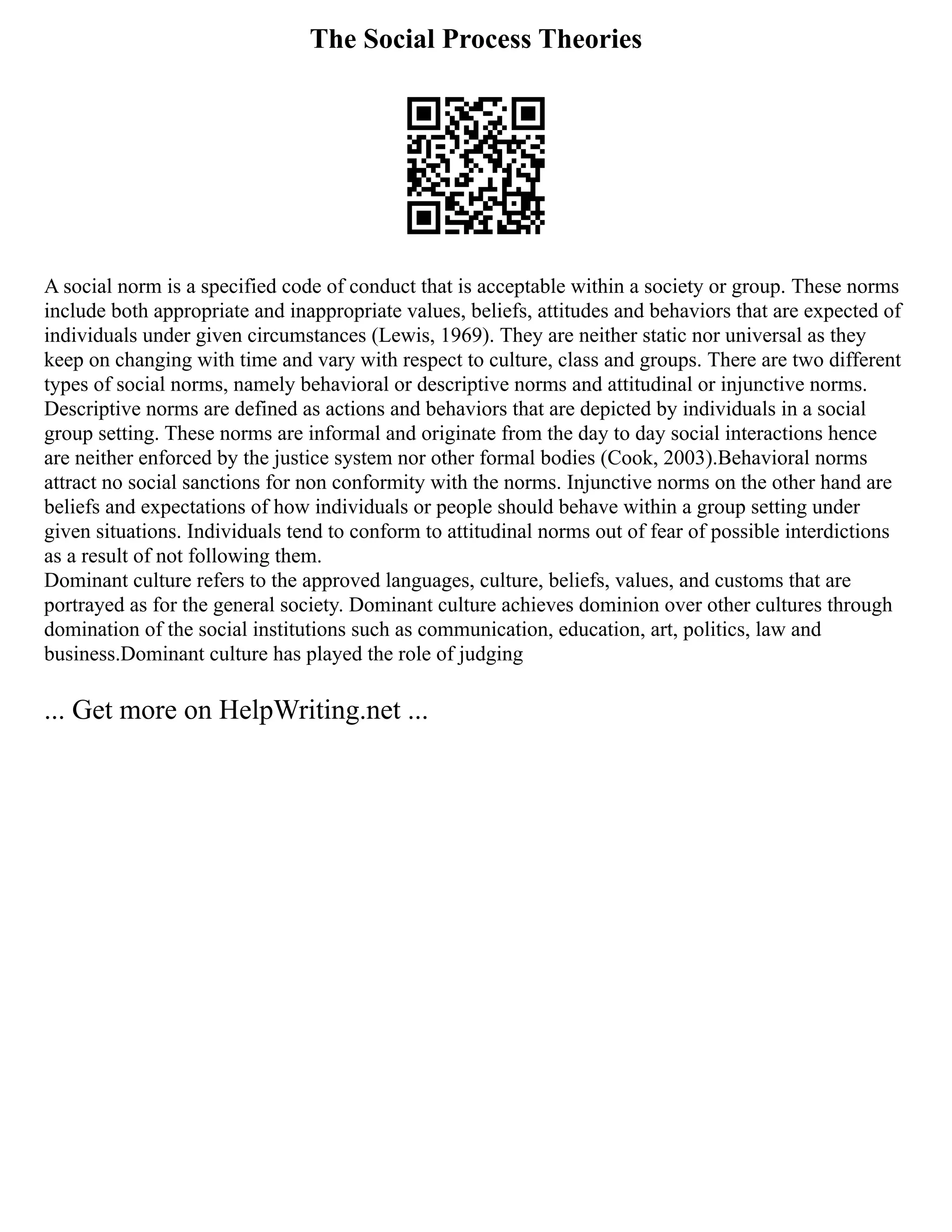 The Social Process Theories
A social norm is a specified code of conduct that is acceptable within a society or group. These norms
include both appropriate and inappropriate values, beliefs, attitudes and behaviors that are expected of
individuals under given circumstances (Lewis, 1969). They are neither static nor universal as they
keep on changing with time and vary with respect to culture, class and groups. There are two different
types of social norms, namely behavioral or descriptive norms and attitudinal or injunctive norms.
Descriptive norms are defined as actions and behaviors that are depicted by individuals in a social
group setting. These norms are informal and originate from the day to day social interactions hence
are neither enforced by the justice system nor other formal bodies (Cook, 2003).Behavioral norms
attract no social sanctions for non conformity with the norms. Injunctive norms on the other hand are
beliefs and expectations of how individuals or people should behave within a group setting under
given situations. Individuals tend to conform to attitudinal norms out of fear of possible interdictions
as a result of not following them.
Dominant culture refers to the approved languages, culture, beliefs, values, and customs that are
portrayed as for the general society. Dominant culture achieves dominion over other cultures through
domination of the social institutions such as communication, education, art, politics, law and
business.Dominant culture has played the role of judging
... Get more on HelpWriting.net ...
 