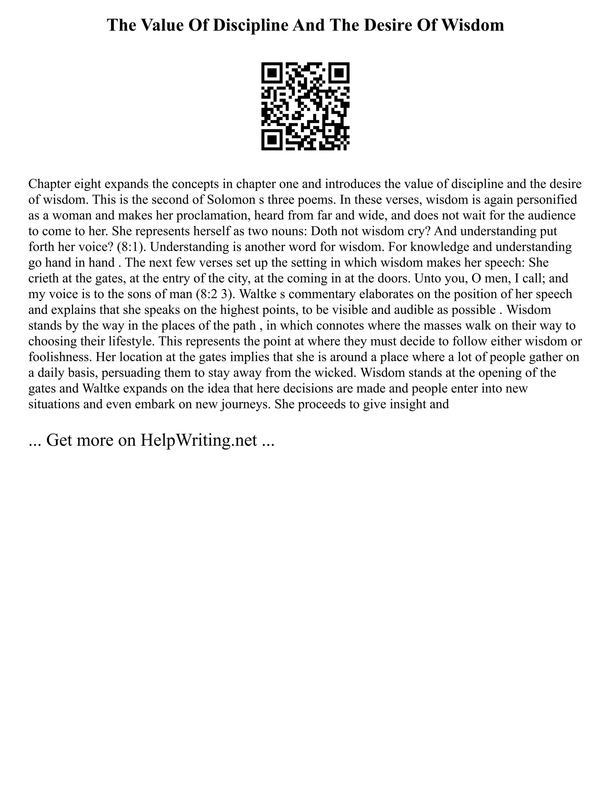 The Value Of Discipline And The Desire Of Wisdom
Chapter eight expands the concepts in chapter one and introduces the value of discipline and the desire
of wisdom. This is the second of Solomon s three poems. In these verses, wisdom is again personified
as a woman and makes her proclamation, heard from far and wide, and does not wait for the audience
to come to her. She represents herself as two nouns: Doth not wisdom cry? And understanding put
forth her voice? (8:1). Understanding is another word for wisdom. For knowledge and understanding
go hand in hand . The next few verses set up the setting in which wisdom makes her speech: She
crieth at the gates, at the entry of the city, at the coming in at the doors. Unto you, O men, I call; and
my voice is to the sons of man (8:2 3). Waltke s commentary elaborates on the position of her speech
and explains that she speaks on the highest points, to be visible and audible as possible . Wisdom
stands by the way in the places of the path , in which connotes where the masses walk on their way to
choosing their lifestyle. This represents the point at where they must decide to follow either wisdom or
foolishness. Her location at the gates implies that she is around a place where a lot of people gather on
a daily basis, persuading them to stay away from the wicked. Wisdom stands at the opening of the
gates and Waltke expands on the idea that here decisions are made and people enter into new
situations and even embark on new journeys. She proceeds to give insight and
... Get more on HelpWriting.net ...
 