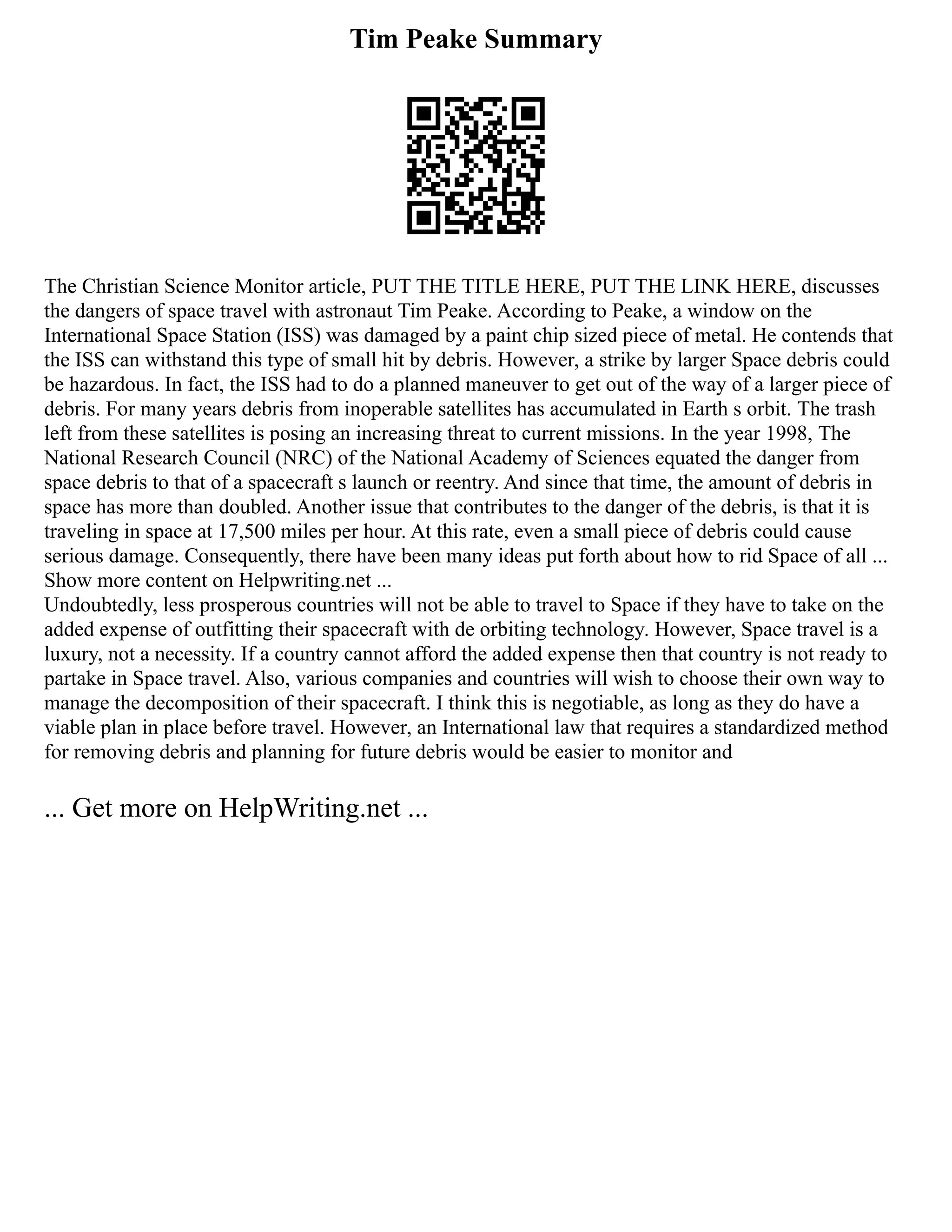 Tim Peake Summary
The Christian Science Monitor article, PUT THE TITLE HERE, PUT THE LINK HERE, discusses
the dangers of space travel with astronaut Tim Peake. According to Peake, a window on the
International Space Station (ISS) was damaged by a paint chip sized piece of metal. He contends that
the ISS can withstand this type of small hit by debris. However, a strike by larger Space debris could
be hazardous. In fact, the ISS had to do a planned maneuver to get out of the way of a larger piece of
debris. For many years debris from inoperable satellites has accumulated in Earth s orbit. The trash
left from these satellites is posing an increasing threat to current missions. In the year 1998, The
National Research Council (NRC) of the National Academy of Sciences equated the danger from
space debris to that of a spacecraft s launch or reentry. And since that time, the amount of debris in
space has more than doubled. Another issue that contributes to the danger of the debris, is that it is
traveling in space at 17,500 miles per hour. At this rate, even a small piece of debris could cause
serious damage. Consequently, there have been many ideas put forth about how to rid Space of all ...
Show more content on Helpwriting.net ...
Undoubtedly, less prosperous countries will not be able to travel to Space if they have to take on the
added expense of outfitting their spacecraft with de orbiting technology. However, Space travel is a
luxury, not a necessity. If a country cannot afford the added expense then that country is not ready to
partake in Space travel. Also, various companies and countries will wish to choose their own way to
manage the decomposition of their spacecraft. I think this is negotiable, as long as they do have a
viable plan in place before travel. However, an International law that requires a standardized method
for removing debris and planning for future debris would be easier to monitor and
... Get more on HelpWriting.net ...
 