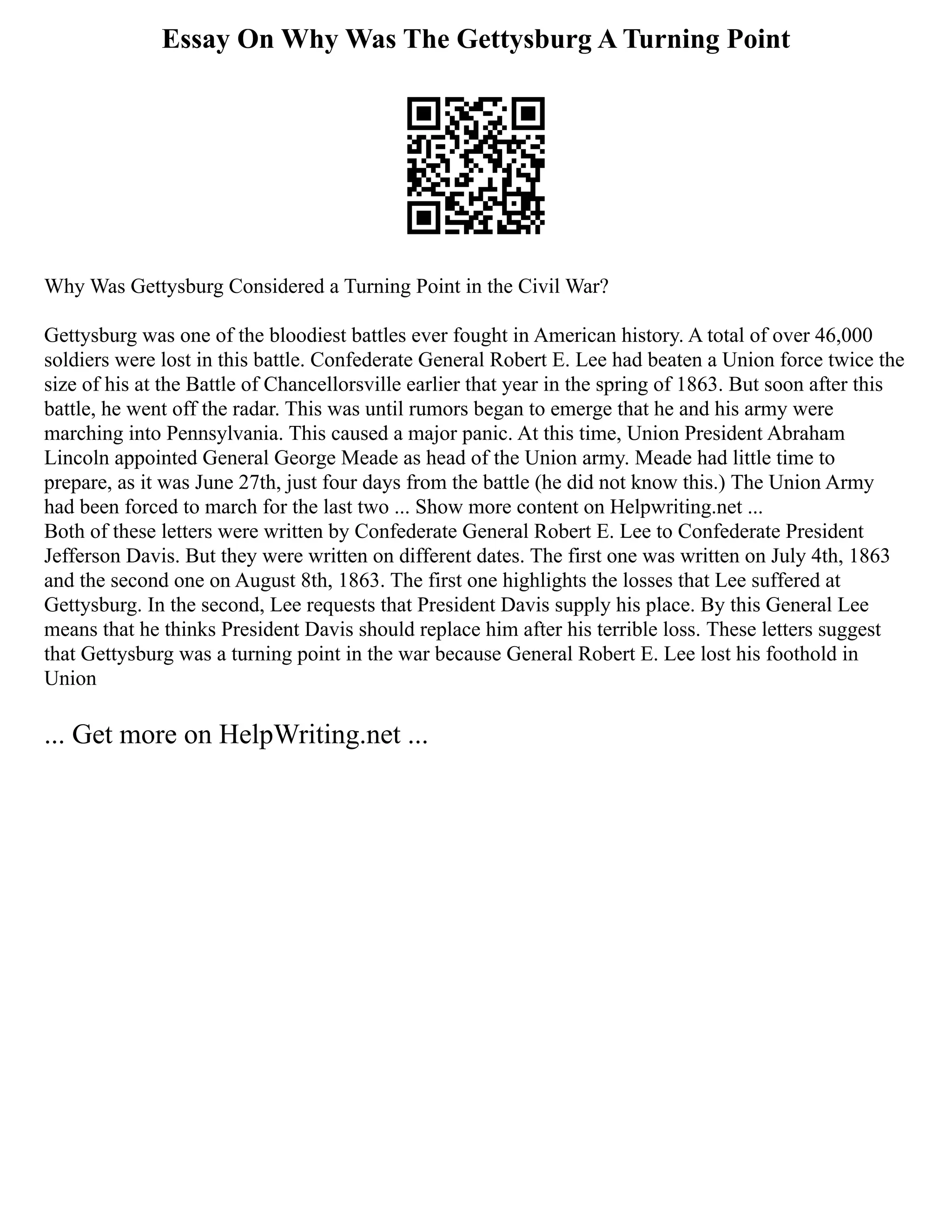 Essay On Why Was The Gettysburg A Turning Point
Why Was Gettysburg Considered a Turning Point in the Civil War?
Gettysburg was one of the bloodiest battles ever fought in American history. A total of over 46,000
soldiers were lost in this battle. Confederate General Robert E. Lee had beaten a Union force twice the
size of his at the Battle of Chancellorsville earlier that year in the spring of 1863. But soon after this
battle, he went off the radar. This was until rumors began to emerge that he and his army were
marching into Pennsylvania. This caused a major panic. At this time, Union President Abraham
Lincoln appointed General George Meade as head of the Union army. Meade had little time to
prepare, as it was June 27th, just four days from the battle (he did not know this.) The Union Army
had been forced to march for the last two ... Show more content on Helpwriting.net ...
Both of these letters were written by Confederate General Robert E. Lee to Confederate President
Jefferson Davis. But they were written on different dates. The first one was written on July 4th, 1863
and the second one on August 8th, 1863. The first one highlights the losses that Lee suffered at
Gettysburg. In the second, Lee requests that President Davis supply his place. By this General Lee
means that he thinks President Davis should replace him after his terrible loss. These letters suggest
that Gettysburg was a turning point in the war because General Robert E. Lee lost his foothold in
Union
... Get more on HelpWriting.net ...
 