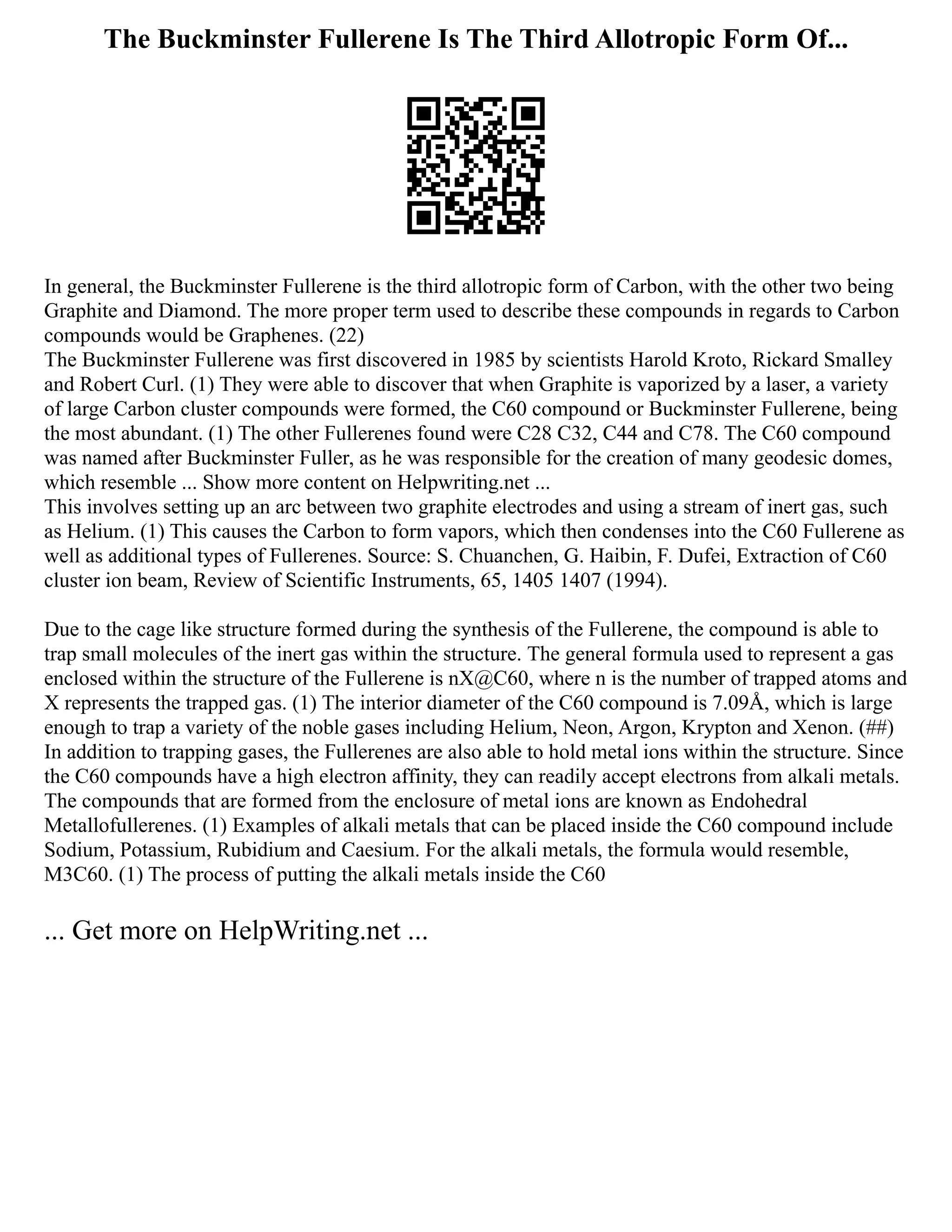 The Buckminster Fullerene Is The Third Allotropic Form Of...
In general, the Buckminster Fullerene is the third allotropic form of Carbon, with the other two being
Graphite and Diamond. The more proper term used to describe these compounds in regards to Carbon
compounds would be Graphenes. (22)
The Buckminster Fullerene was first discovered in 1985 by scientists Harold Kroto, Rickard Smalley
and Robert Curl. (1) They were able to discover that when Graphite is vaporized by a laser, a variety
of large Carbon cluster compounds were formed, the C60 compound or Buckminster Fullerene, being
the most abundant. (1) The other Fullerenes found were C28 C32, C44 and C78. The C60 compound
was named after Buckminster Fuller, as he was responsible for the creation of many geodesic domes,
which resemble ... Show more content on Helpwriting.net ...
This involves setting up an arc between two graphite electrodes and using a stream of inert gas, such
as Helium. (1) This causes the Carbon to form vapors, which then condenses into the C60 Fullerene as
well as additional types of Fullerenes. Source: S. Chuanchen, G. Haibin, F. Dufei, Extraction of C60
cluster ion beam, Review of Scientific Instruments, 65, 1405 1407 (1994).
Due to the cage like structure formed during the synthesis of the Fullerene, the compound is able to
trap small molecules of the inert gas within the structure. The general formula used to represent a gas
enclosed within the structure of the Fullerene is nX@C60, where n is the number of trapped atoms and
X represents the trapped gas. (1) The interior diameter of the C60 compound is 7.09Å, which is large
enough to trap a variety of the noble gases including Helium, Neon, Argon, Krypton and Xenon. (##)
In addition to trapping gases, the Fullerenes are also able to hold metal ions within the structure. Since
the C60 compounds have a high electron affinity, they can readily accept electrons from alkali metals.
The compounds that are formed from the enclosure of metal ions are known as Endohedral
Metallofullerenes. (1) Examples of alkali metals that can be placed inside the C60 compound include
Sodium, Potassium, Rubidium and Caesium. For the alkali metals, the formula would resemble,
M3C60. (1) The process of putting the alkali metals inside the C60
... Get more on HelpWriting.net ...
 