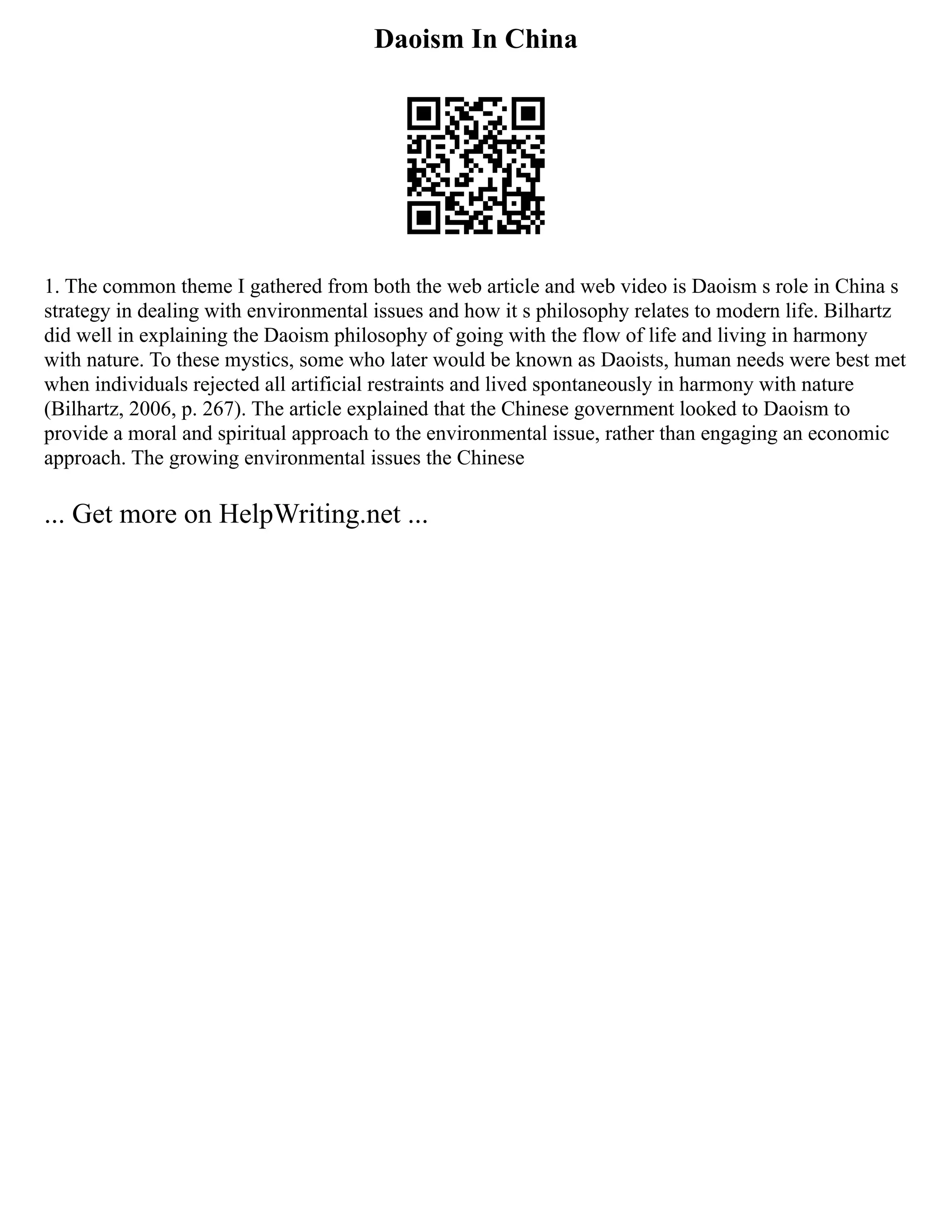 Daoism In China
1. The common theme I gathered from both the web article and web video is Daoism s role in China s
strategy in dealing with environmental issues and how it s philosophy relates to modern life. Bilhartz
did well in explaining the Daoism philosophy of going with the flow of life and living in harmony
with nature. To these mystics, some who later would be known as Daoists, human needs were best met
when individuals rejected all artificial restraints and lived spontaneously in harmony with nature
(Bilhartz, 2006, p. 267). The article explained that the Chinese government looked to Daoism to
provide a moral and spiritual approach to the environmental issue, rather than engaging an economic
approach. The growing environmental issues the Chinese
... Get more on HelpWriting.net ...
 
