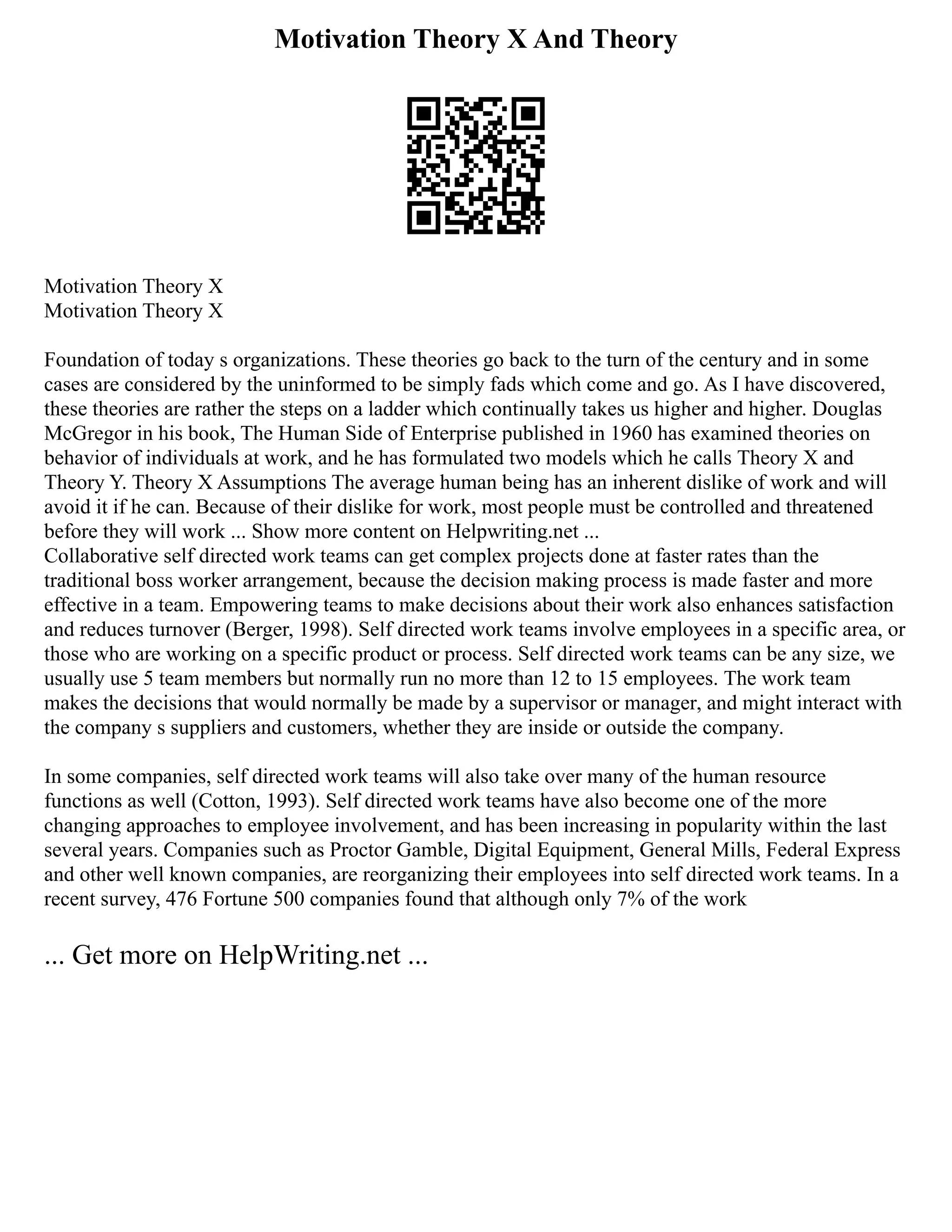 Motivation Theory X And Theory
Motivation Theory X
Motivation Theory X
Foundation of today s organizations. These theories go back to the turn of the century and in some
cases are considered by the uninformed to be simply fads which come and go. As I have discovered,
these theories are rather the steps on a ladder which continually takes us higher and higher. Douglas
McGregor in his book, The Human Side of Enterprise published in 1960 has examined theories on
behavior of individuals at work, and he has formulated two models which he calls Theory X and
Theory Y. Theory X Assumptions The average human being has an inherent dislike of work and will
avoid it if he can. Because of their dislike for work, most people must be controlled and threatened
before they will work ... Show more content on Helpwriting.net ...
Collaborative self directed work teams can get complex projects done at faster rates than the
traditional boss worker arrangement, because the decision making process is made faster and more
effective in a team. Empowering teams to make decisions about their work also enhances satisfaction
and reduces turnover (Berger, 1998). Self directed work teams involve employees in a specific area, or
those who are working on a specific product or process. Self directed work teams can be any size, we
usually use 5 team members but normally run no more than 12 to 15 employees. The work team
makes the decisions that would normally be made by a supervisor or manager, and might interact with
the company s suppliers and customers, whether they are inside or outside the company.
In some companies, self directed work teams will also take over many of the human resource
functions as well (Cotton, 1993). Self directed work teams have also become one of the more
changing approaches to employee involvement, and has been increasing in popularity within the last
several years. Companies such as Proctor Gamble, Digital Equipment, General Mills, Federal Express
and other well known companies, are reorganizing their employees into self directed work teams. In a
recent survey, 476 Fortune 500 companies found that although only 7% of the work
... Get more on HelpWriting.net ...
 