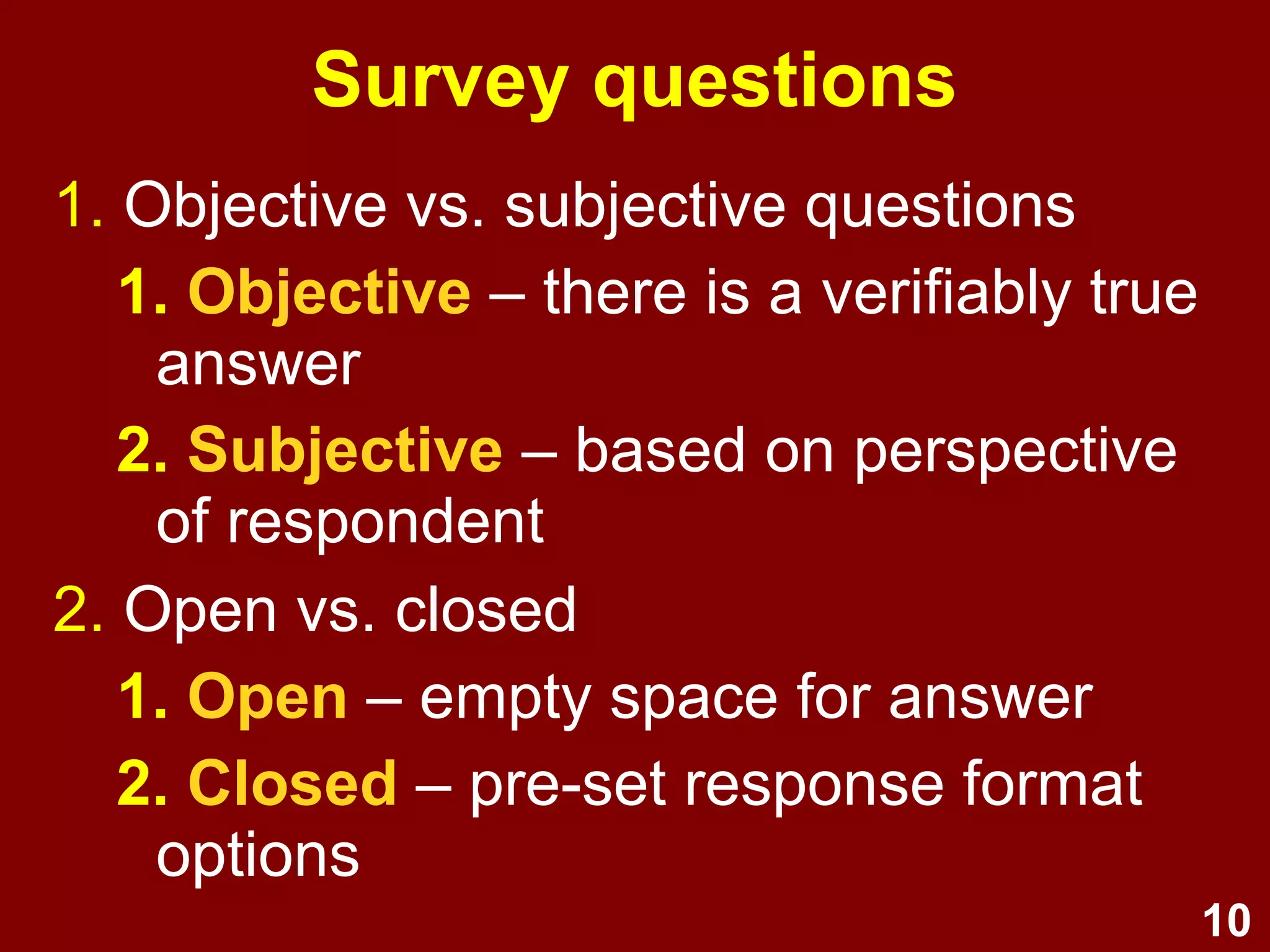 10
Survey questions
● Objective versus subjective questions:
● Objective - there is a verifiably true
answer
● Subjective - based on perspective of
respondent
● Open versus closed questions:
● Open - empty space for answer
● Closed - pre-set response format options
 