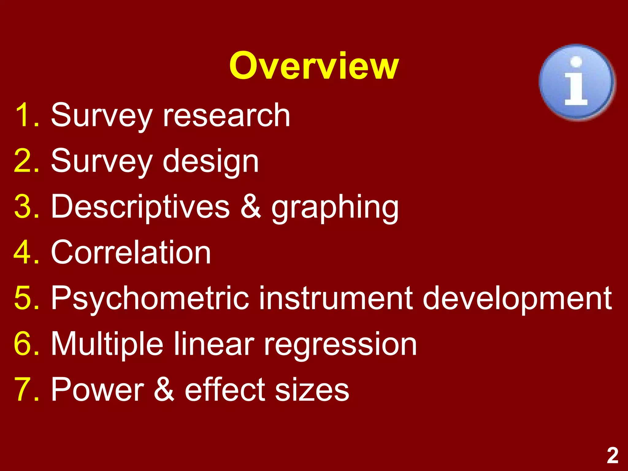 2
Overview
1. Module 1: Survey research and design
1. Survey research
2. Survey design
2. Module 2: Univariate and bivariate
1. Descriptives & graphing
2. Correlation
3. Module 3: Psychometrics
1. Exploratory factor analysis
2. Psychometric instrument development
4. Module 4: Multiple linear regression
1. MLR I
2. MLR II
5. Module 5: Power & summary
1. Power & effect sizes
2. Summary and conclusion
 