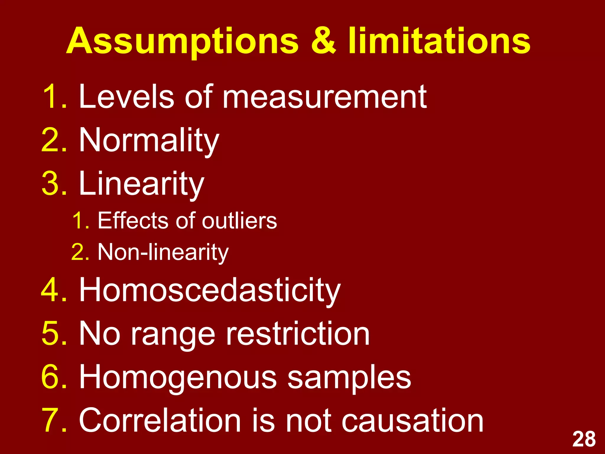 28
Correlation steps
1. Choose correlation and graph type
based on levels of measurement.
2. Check graphs (e.g., scatterplot):
–Linear or non-linear?
–Outliers?
–Homoscedasticity?
–Range restriction?
–Sub-samples to consider?
 