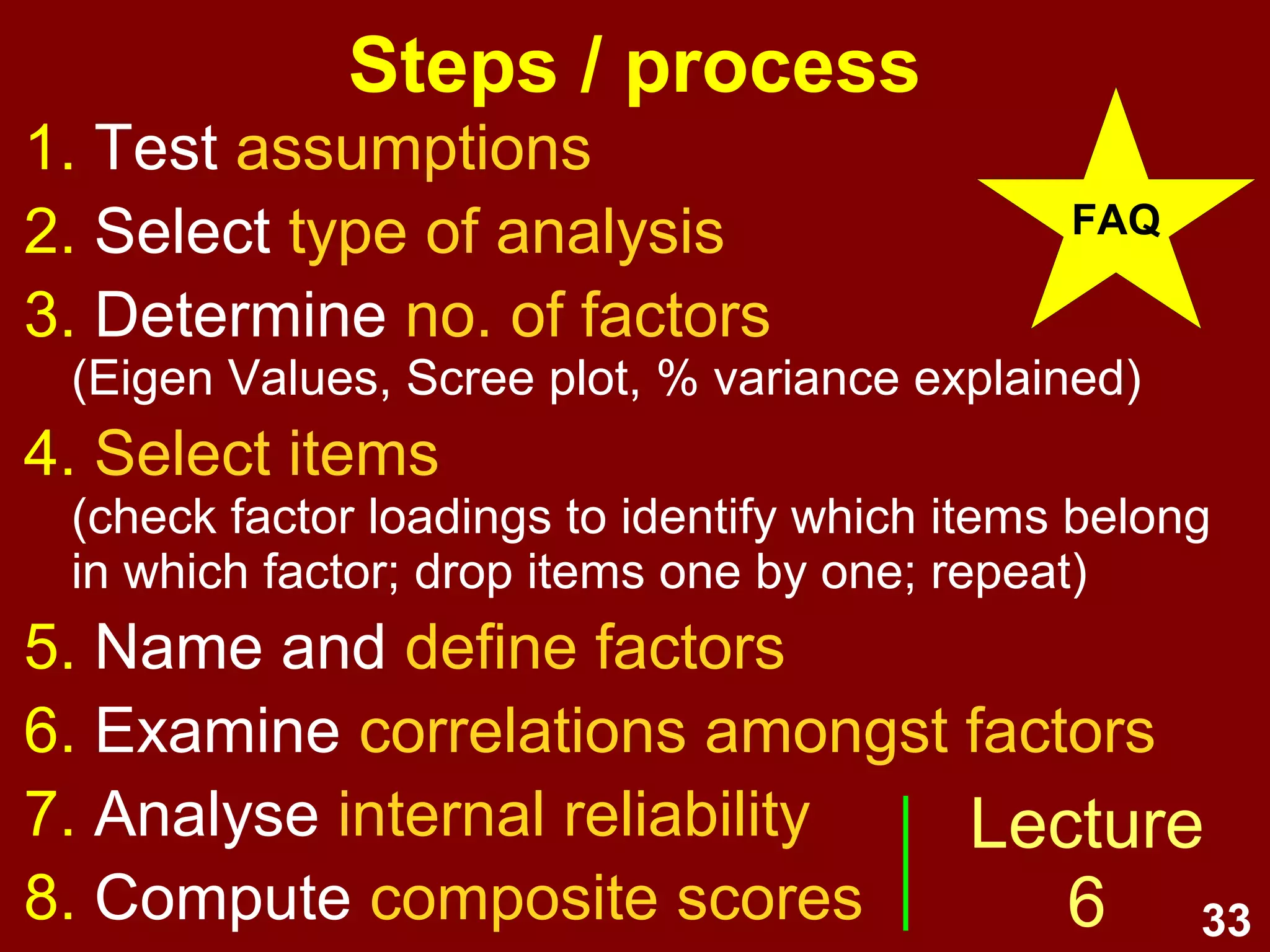 33
What is factor analysis?
• Factor analysis is a family of
multivariate correlational data
analysis methods for summarising
clusters of covariance.
• FA summarises correlations
amongst items into a smaller
number of underlying fuzzy
constructs (called factors).
 