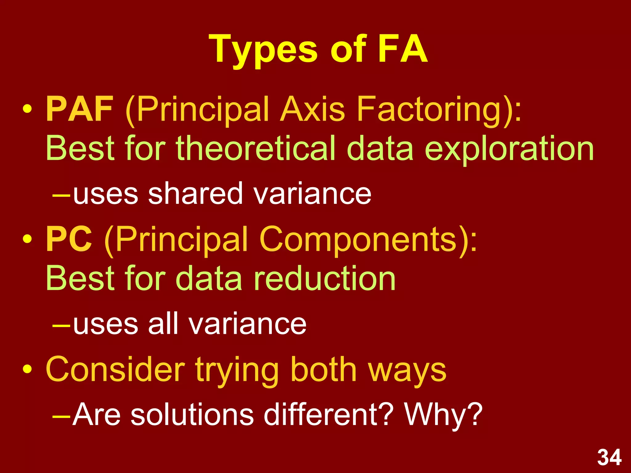 34
Steps / process
1. Test assumptions
2. Select extraction method and rotation
3. Determine no. of factors
(Eigen Values, Scree plot, % variance explained)
4. Select items
(check factor loadings to identify which items belong
in which factor; drop items one by one; repeat)
5. Name and define factors
6. Examine correlations amongst factors
7. Analyse internal reliability
8. Compute composite scores
Lecture
6
 