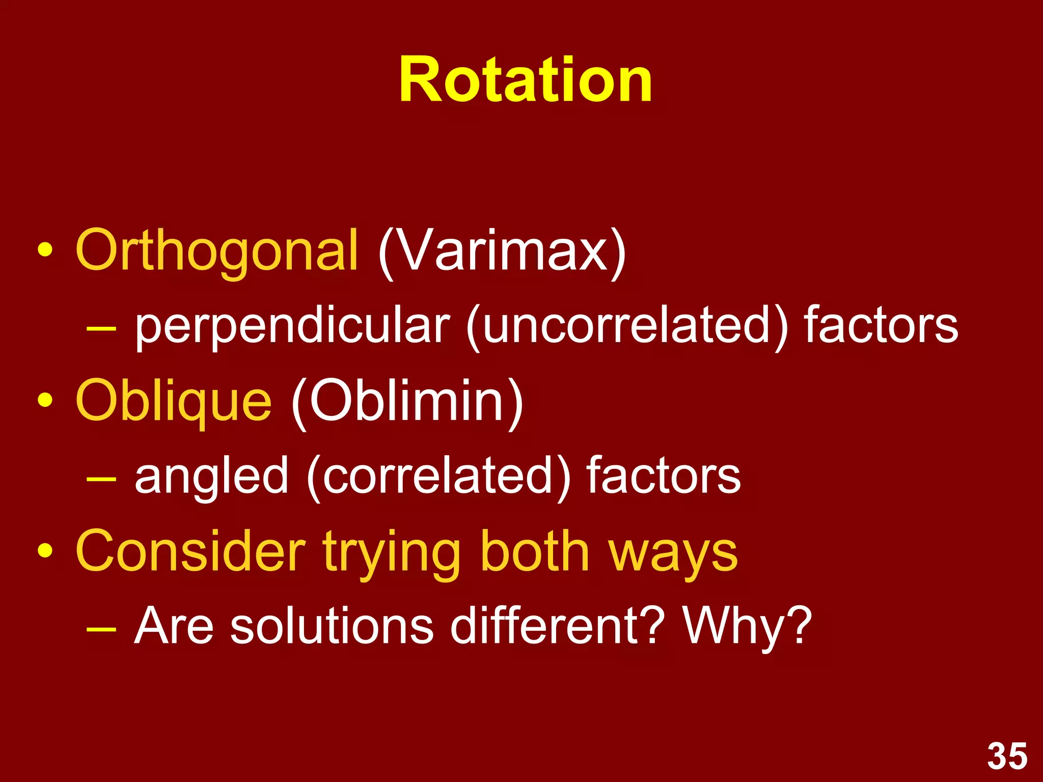 35
Assumptions
• Sample size
– 5+ cases per variables
(ideally 20+ cases per variable)
– Another guideline: N > 200
• Bivariate & multivariate outliers
• Factorability of correlation matrix
(Measures of Sampling Adequacy)
• Normality enhances the solution
 