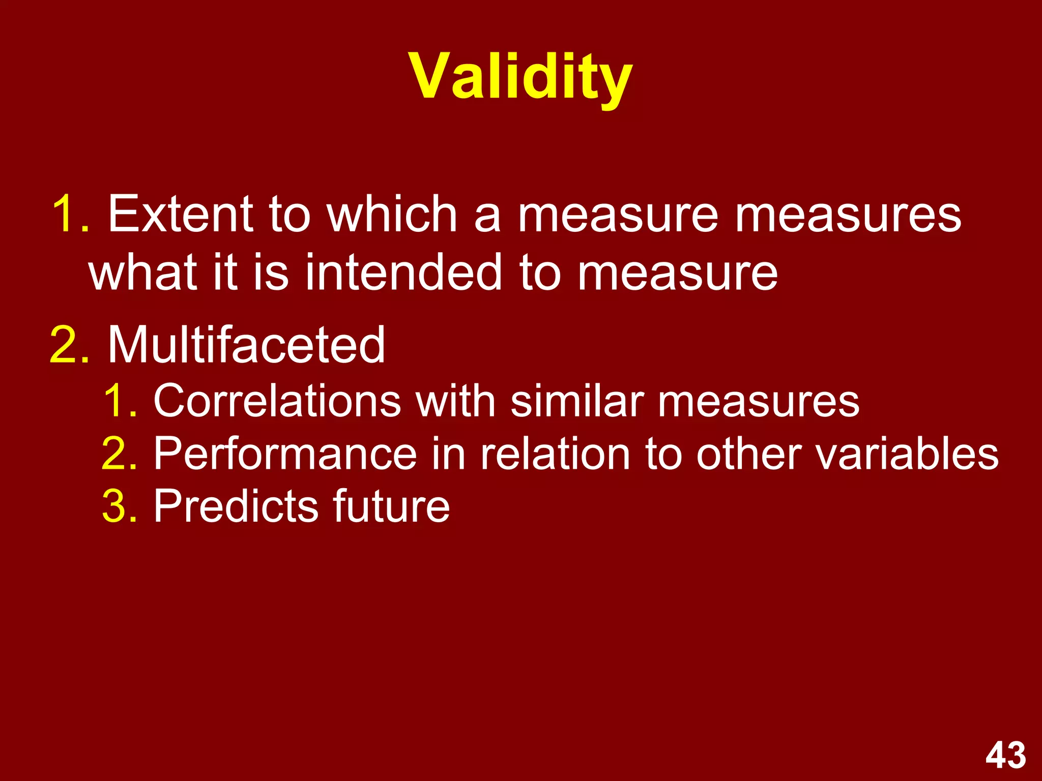 43
Measurement error
1. Deviation of measure from true score
2. Sources:
1. Non-sampling (e.g., paradigm, respondent
bias, researcher bias)
2. Sampling (e.g., non-representativeness)
3. How to minimise:
1. Well-designed measures
2. Reduce demand effects
3. Representative sampling
4. Maximise response rate
5. Ensure administrative accuracy
 
