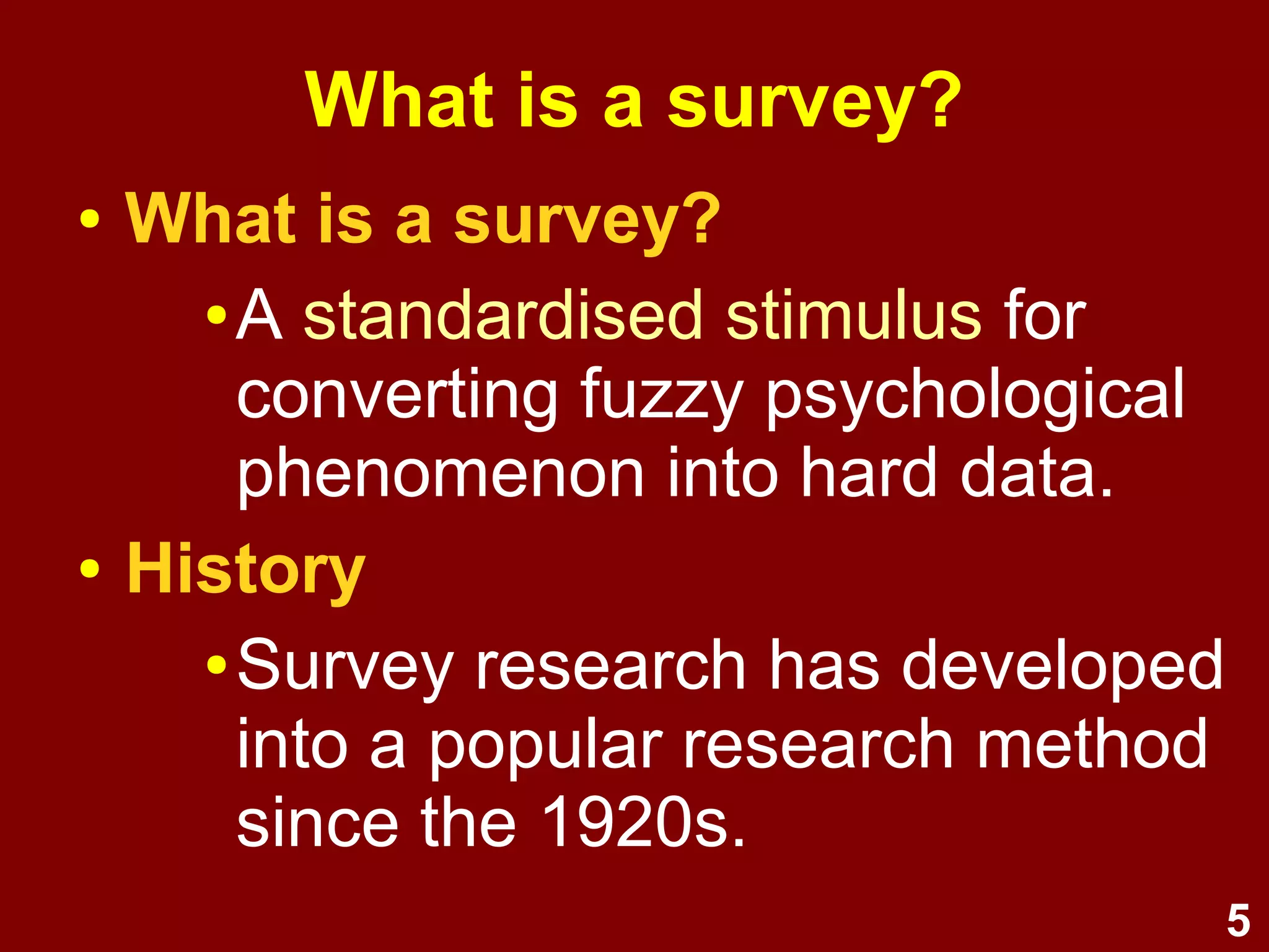 5
What is a survey?
● What is a survey?
● A standardised stimulus for
converting fuzzy psychological
phenomenon into hard data.
● History
● Survey research has developed
into a popular social science
research method since the
1920s.
 