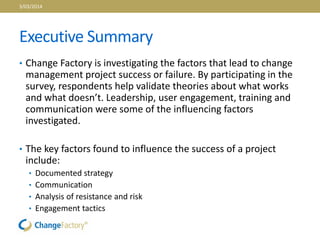 Executive Summary
• Change Factory is investigating the factors that lead to change
management project success or failure. By participating in the
survey, respondents help validate theories about what works
and what doesn’t. Leadership, user engagement, training and
communication were some of the influencing factors
investigated.
• The key factors found to influence the success of a project
include:
• Documented strategy
• Communication
• Analysis of resistance and risk
• Engagement tactics
3/03/2014
 