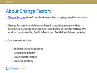 About Change Factory
• Change Factory transforms businesses by changing people’s behaviour.
• Change Factory is a Melbourne-based consulting company that
specialises in change management and business transformation. We
work across Australia, Pacific Islands and South East Asian countries.
• Our services include:
• Building change capability
• Developing people
• Driving performance
• Creating strategy
3/03/2014
 