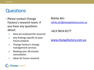 Questions
• Please contact Change
Factory’s research team, if
you have any questions
about:
1. How we analysed the research
2. Any findings specific to your
future projects
3. Change Factory’s change
management services
4. Booking your 30 minute
consultation
5. Ideas for future research
Rohita Atri
rohita.atri@changefactory.com.au
+613 9614 8177
www.changefactory.com.au
3/03/2014
 