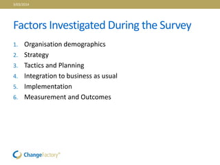 Factors Investigated During the Survey
1. Organisation demographics
2. Strategy
3. Tactics and Planning
4. Integration to business as usual
5. Implementation
6. Measurement and Outcomes
3/03/2014
 