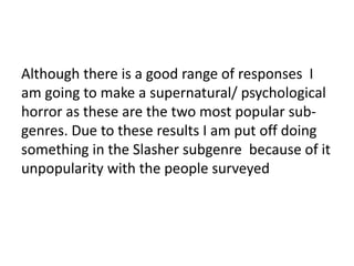Although there is a good range of responses I 
am going to make a supernatural/ psychological 
horror as these are the two most popular sub-genres. 
Due to these results I am put off doing 
something in the Slasher subgenre because of it 
unpopularity with the people surveyed 
 