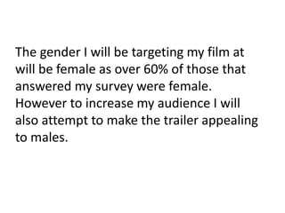 The gender I will be targeting my film at 
will be female as over 60% of those that 
answered my survey were female. 
However to increase my audience I will 
also attempt to make the trailer appealing 
to males. 
 