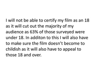 I will not be able to certify my film as an 18 
as it will cut out the majority of my 
audience as 63% of those surveyed were 
under 18. In additon to this I will also have 
to make sure the film doesn’t become to 
childish as it will also have to appeal to 
those 18 and over. 
 