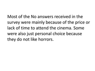 Most of the No answers received in the 
survey were mainly because of the price or 
lack of time to attend the cinema. Some 
were also just personal choice because 
they do not like horrors. 
 