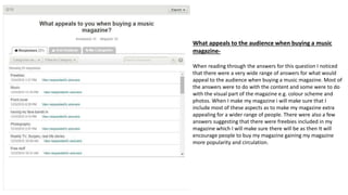 What appeals to the audience when buying a music
magazine-
When reading through the answers for this question I noticed
that there were a very wide range of answers for what would
appeal to the audience when buying a music magazine. Most of
the answers were to do with the content and some were to do
with the visual part of the magazine e.g. colour scheme and
photos. When I make my magazine i will make sure that I
include most of these aspects as to make my magazine extra
appealing for a wider range of people. There were also a few
answers suggesting that there were freebies included in my
magazine which I will make sure there will be as then It will
encourage people to buy my magazine gaining my magazine
more popularity and circulation.
 