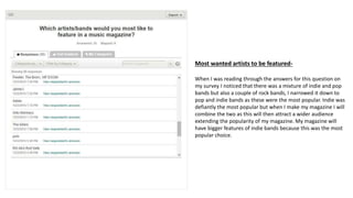 Most wanted artists to be featured-
When I was reading through the answers for this question on
my survey I noticed that there was a mixture of indie and pop
bands but also a couple of rock bands, I narrowed it down to
pop and indie bands as these were the most popular. Indie was
defiantly the most popular but when I make my magazine I will
combine the two as this will then attract a wider audience
extending the popularity of my magazine. My magazine will
have bigger features of indie bands because this was the most
popular choice.
 